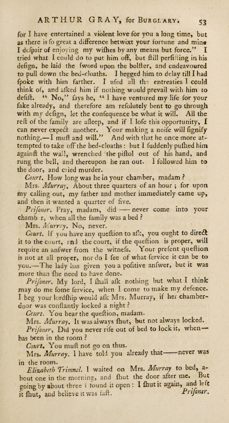 for I have entertained a violent love for you a long time, but as there is fo great a difference betwixt your fortune and min« I dcfpair of enjoying my wifhes by any means but force.” I tried what I could do to put him off, but ffill perfifiing in his defign, he laid the fword upon the bolder, and endeavoured to pull down the bed-cloaths. I begged him to delay till I had fpoke with him farther. I ufed all th* entreaties I could think of, and afked him if nothing would prevail with him to defift. “ No,” fays he, 46 I have ventured my life for your fake already, and therefore am refolutely bent to go through with my defign, let the confequence be what it will. Ail the reft of the family are afleep, and if I lofe this opportunity, I can never expedf another. Your making a noife will fignify nothing.— I muft and will.” And with that he once more at¬ tempted to take off the bed-cloaths: but I fuddenly pufhed him againft the wail, wrenched the piftol out of his hand, and rung the bell, and thereupon he ran out. I followed him to the door, and ciied murder. Court. How long was he in your chamber, madam ? Mrs. Murray. About three quarters of an hour ; for upon my calling out, my father and mother immediately came up, and then it wanted a quarter of five. Prifoner. Pray, madam, did -never come into your chamb r, when all the family was a bed ? Mrs. Murrey. No, never. Court. If you have any queftion to afk, you ought to diredb it to the court, and the court, if the queftion is proper, will require an anfwer from the witnefs. Your prefent queftion is not at all proper, nor do I fee of what fervice it can be to you.—The lady has given you a pofttive anfwer, but it was more than {he need to have done. Prifoner. My lord, I ihall afk nothing but what I think may do me fome fervice, when I come to make my defence. I beg your lordfhip would afk Mrs. Murray, if her chamber- door was eonftantly locked a night ? Court. You hear the queftion, madam. Mrs. Murray. It was always fhut, but not always locked. Prifoner, Did you never rife out of bed to lock it, when has been in the room ? Court. You muft not go on thus. Mrs. Murray. i have told you already that never was in the room. Elizabeth Trimncl. 1 waited on Mrs. Murray to oed, a- bout one in the morning, and fhut the door after me. But going by about three i found it open : I (hut it again, and left it fhut, and believe it was faft. Prifoner.