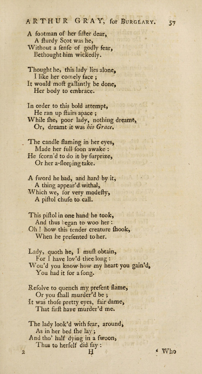 ✓ A footman of her fitter dear, A fturdy Scot was he, Without a fenfe of godly fear. Bethought him wickedly. Thought he, this lady lies alone, I like her comely face ; It would moft gallantly be done. Her body to embrace. In order to this bold attempt, He ran up ftairs apace ; While (he, poor lady, nothing dreamt, Or, dreamt it was his Grace. The candle flaming in her eyes. Made her full foon awake : He fcorn’d to do it by furprize. Or her a-fleeping take. A fword he had, and hard by it, A thing appear’d withal, Which we, for very modefty, A piftol chufe to call. This piflol in one hand he took, And thus began to woo her: Oh ! how this tender creature {hook. When he prefented to her. Lady, quoth he, I mutt obtain. For 1 have lov’d thee long : Wou’d you know how my heart you gain’d. You had it for along. Refolve to quench my prefent flame. Or you fhall murder’d be ; It was thofe pretty eyes, fair dame, That firtt have murder’d me. The lady look’d with fear, around. As in her bed {he lay; And tho’ half dying in a fwoon, Thus to herfelf did fay : u V 2 ‘ Who