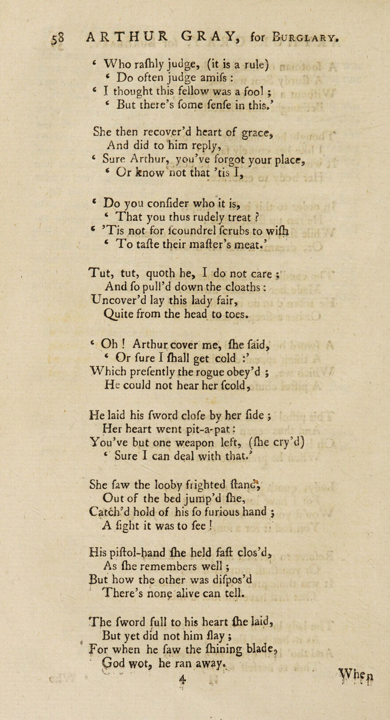 4 Who rafhly judge, (it is a rule) 4 Do often judge amifs : 4 I thought this fellow was a fool; 4 But there’s fome fenfe in this/ She then recover’d heart of grace, And did to him reply, 4 Sure Arthur, you’ve forgot your place, 4 Or know not that ’tis I, 4 Do you confider who it is, 4 That you thus rudely treat ? 1 ’Tis not for fcoundrel ferubs to wifb 4 To tatte their matter’s meat/ Tut, tut, quoth he, I do not care ; And fo pull’d down the cloaths; Uncover’d lay this lady fair. Quite from the head to toes. 6 Oh! Arthur cover me, fhe faid, 4 Or fure I fhall get cold / Which prefently the rogue obey’d ; He could not hear her fcold, He laid his fword clofe by her fide ; Her heart went pit-a-pat: You’ve but one weapon left, (Hie cry’d) 4 Sure I can deal with that/ She faw the looby frighted ttand®, Out of the bed jump’d fhe. Catch-’d hold of his fo furious hand 5 A fight it was to fee ! His piftol-band fhe held faft: clos’d, As fhe remembers well ; But how the other was difpos’d There’s non^ alive can tell. The fword full to his heart fhe laid, But yet did not him flay ; For when he faw the ttiining blade,