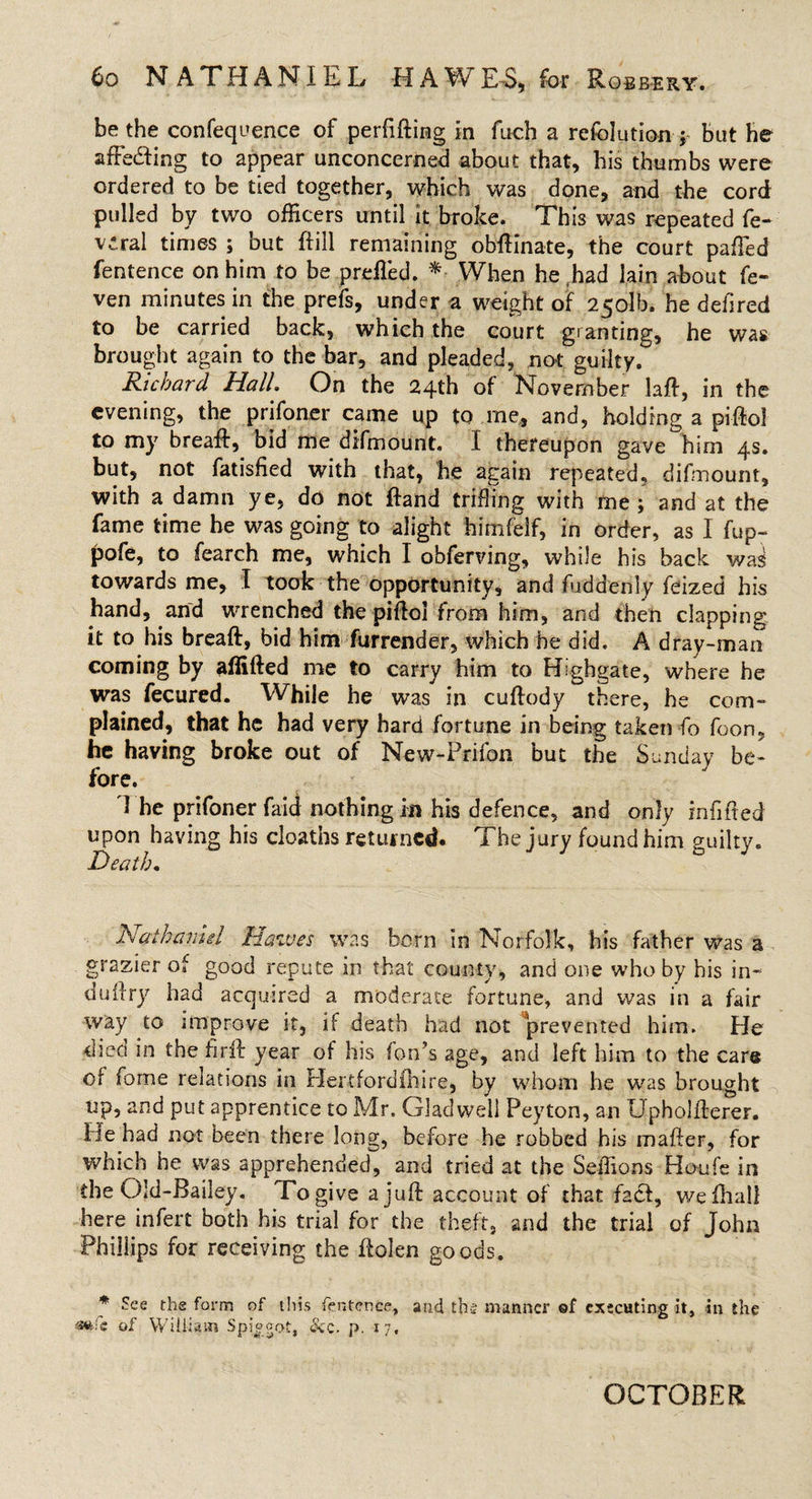 be the confequence of perfifting in fuch a refolution j but he affecting to appear unconcerned about that, his thumbs were ordered to be tied together, which was done, and the cord pulled by two officers until it broke. This was repeated fe« v^ral times ; but (fill remaining obftinate, the court paffed fentence on him to be prefled. *• When he had lain about fe- ven minutes in the prefs, under a weight of 2501b. he deilred to be carried back, which the court granting, he was brought again to the bar, and pleaded, not guilty. Richard Hall. On the 24th of November laft, in the evening, the prifoner came up to me, and, holding a piftol to my breaft, bid me difmount. I thereupon gave him 4s. but, not fatisfied with that, he again repeated, difmount, with a damn ye, do not ftand trifling with me ; and at the fame time he was going to alight himfelf, in order, as I fup- pofe, to fearch me, which I obferving, while his back was towards me, I took the opportunity, and fuddenly feized his hand, and wrenched the piftol from him, and then clapping it to his breaft, bid him furrender, which he did. A dray-man coming by affifted me to carry him to Highgate, where he was fecured. While he was in cuftody there, he com¬ plained, that he had very hard fortune in being taken fo foon, he having broke out of New-Prifon but the Sunday be¬ fore. d he prifoner faid nothing in his defence, and only infilled upon having his deaths returned. The jury found him guilty. Death. Nathaniel Halves was born in Norfolk, his father was a grazier of good repute in that county, and one who by bis in- duilry had acquired a moderate fortune, and was in a fair way to improve it, if death had not prevented him. He died in the firfl year of his fon’s age, and left him to the care of fome relations in Hertfordihire, by whom he was brought up, and put apprentice to Mr. Gladwell Peyton, an Upholfterer. He had not been there long, before he robbed his mafter, for which he was apprehended, and tried at the Seffions Houfe in the Old-Bailey. To give a juft account of that fad, wefhali here infert both his trial for the theft, and the trial of John Phillips for receiving the ftolen goods. * See the form of this fentence, and the manner of executing it, in the *»fe of William Spiggot, Scc. p. 17, OCTOBER