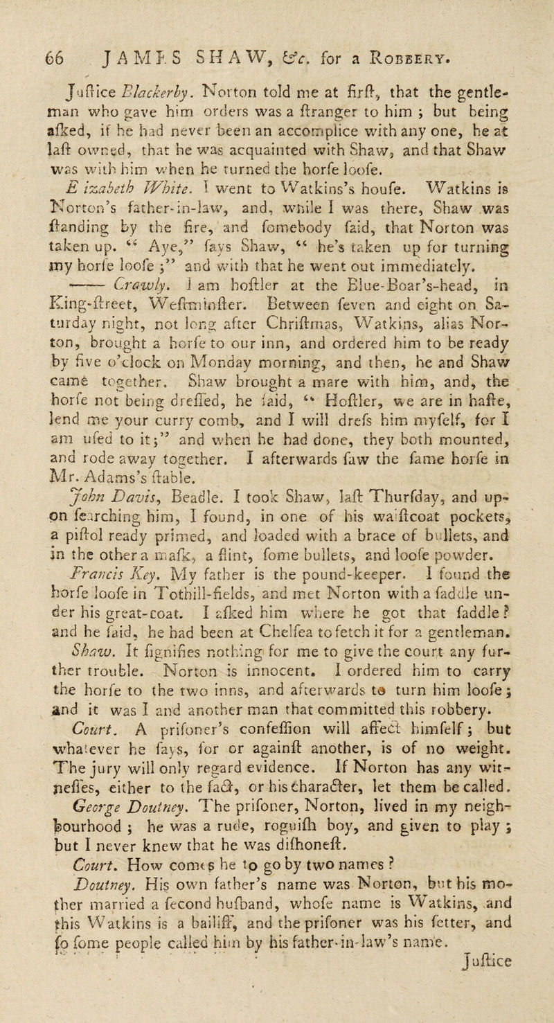 Jufrice Blackerby. Norton told me at ftrft, that the gentle¬ man who gave him orders was a ftranger to him ; but being afked, if he had never been an accomplice with any one, he at laft owned, that he was acquainted with Shaw, and that Shaw was with him when he turned the horfe loofe. £ izabeth White. I went to Watkins’s houfe. Watkins is Norton’s father-in-law, and, .while I was there, Shaw was {landing by the fire-, and homebody faid, that Norton was taken up. 64 Aye/’ fays Shaw, “ he’s taken up for turning my horfe loofe and with that he went out immediately. —— Crawly. 1 am boftler at the Biue-Boar’s-head, in King-ftreet, Wefttninfter. Between feven and eight on Sa¬ turday night, not long after Chriftrnas, Watkins, alias Nor¬ ton, brought a horfe to our inn, and ordered him to be ready by five o’clock on Monday morning, and then, he and Shaw came together. Shaw brought a mare with him, and, the horfe not being dreffed, he faid, 6' Hoftler, we are in hafie, lend me your curry comb, and I will drefs him myfelf, for I am ufed to it;” and when he had done, they both mounted, and rode away together. I afterwards faw the fame horfe in Mr. Adams’s (table. John Davis, Beadle. I took Shaw, laft Thurfday, and up¬ on learching him, I found, in one of his waTcoat pockets, a piftol ready primed, and loaded with a brace of bullets, and in the other a mafic, a flint, fome bullets, and loofe powder. Francis Key. Mv father is the pound-keeper. I found the horfe loofe in Tothill-fields, and met Norton with a faddle un¬ der his great-coat. I afked him where he got that faddle? and he faid, he had been at Chelfea to fetch it for a gentleman. Shaw. It dignifies nothing for me to give the court any fur¬ ther trouble. Norton is innocent. I ordered him to carry the horfe to the two inns, and afterwards t® turn him loofe; and it was I and another man that committed this robbery. Court. A prifoner’s confeffion will affect bimfelf; but whatever he fays, for or againft another, is of no weight. The jury will only regard evidence. If Norton has any wit- jieffes, either to the fact, or hischaradter, let them be called. George Doutney. The prifoner, Norton, lived in my neigh¬ bourhood ; he was a rude, roguifh boy, and given to play ; but I never knew that he was difhoneft. Court. How comtg he tp go by two names ? Doutney. His own father’s name was Norton, but his mo¬ ther married a fecond hufband, whofe name is Watkins, and this Watkins is a bailiff, and the prifoner was his fetter, and fo fome people called him by his father-in-law’s name. Juftice