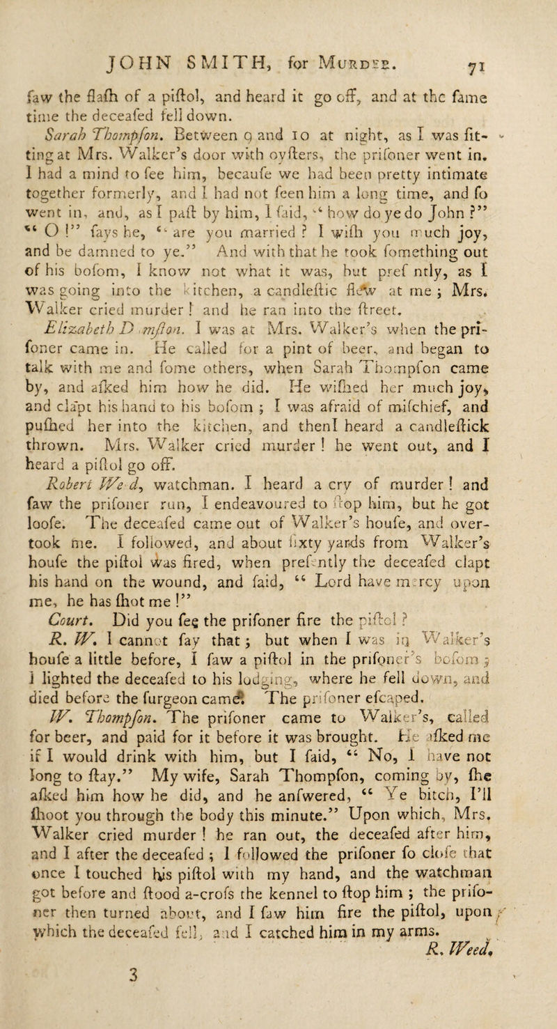 faw the flafh of a piflol, and heard it go off, and at the fame time the deceafed tell down. Sarah Tbompfon. Between q and io at night, as I was fit¬ ting at Mrs. Walker’s door with ovflers, the prifoner went in. 1 had a mind to fee him, becaufe we had been pretty intimate together formerly, and I had not feen him a long time, and fo went in, and, as I pall by him, 1 faid,1,4 how do ye do John ?” O !” fays he, e- are you married ? 1 wifh you much joy, and be damned to ye.” And with that he took fomething out of his boforn, 1 know not what it was, hut pref ntly, as I was going into the Kitchen, a candied: ic at me; Mrs. W alker cried murder! and he ran into the flreet. Elizabeth D mjion. I was at Mrs. Walker’s when the pri¬ foner came in. He called for a pint of beer, and began to talk with me and fome others, when Sarah Tbompfon came by, and afked him how he did. He wifiied her much joy* and cla'pt his hand to his boforn ; I was afraid of mifchief, and pufhed her into the kitchen, and thenl heard a candleflick thrown. Mrs. Walker cried murder ! he wTent out, and I heard a piflol go off. Robert We dL watchman. I heard a cry of murder ! and J j faw the prifoner run, I endeavoured to flop him, but he got loofe. The deceafed came out of Walker’s houfe, and over¬ took me. I followed, and about bxty yards from Walker’s houfe the piflol was fired, when prehntly the deceafed ciapt his hand on the wound, and faid, 44 Lord havemircy upon me, he has fhot me !” Court. Did you fee the prifoner fire the piflol ? R. W. I cannot fay that; but when I was iq Walker’s houfe a little before, I faw a piflol in the prifoner s boforn; J lighted the deceafed to his lodging, where he fell down, and died before the furgeon camd; The prifoner efcaped, W. Tbompfon. The prifoner came to Walker’s, called for beer, and paid for it before it was brought. He afked me if I would drink with him, but I faid, 44 No, 1 have not long to flay.” My wife, Sarah Thompfon, coming by, fhc afked him how he did, and he anfwered, 44 X e bitch, 1’il (hoot you through the body this minute.” Upon which, Mrs. Walker cried murder ! he ran out, the deceafed after him, and I after the deceafed ; 1 followed the prifoner fo ciofe that once I touched His piflol with my hand, and the watchman got before and flood a-crofs the kennel to flop him ; the pnfo- ner then turned about, and I faw him fire the piflol, upon which the deceafed fell., arid I catched him in my arms. R. Weel 3