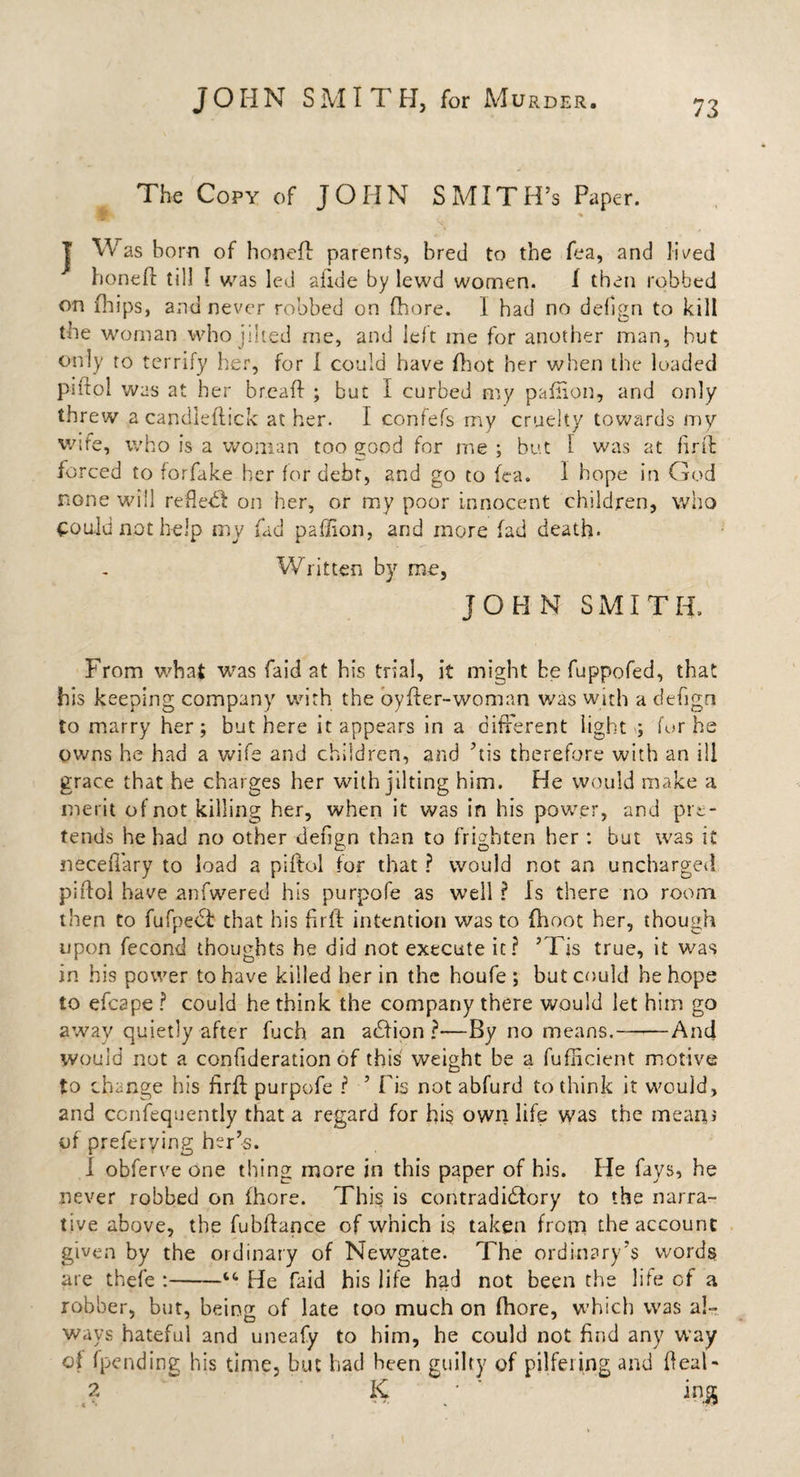 The Copy of JOHN SMITH’S Paper. J Was bom of honeft parents, bred to the fea, and lived honefl till [ was led slide by lewd women. I then robbed on (hips, and never robbed on (hore. I had no dehgn to kill the woman who jilted me, and left me for another man, but only to terrify her, for 1 could have fhot her when the loaded pifiol was at her bread ; but I curbed my pafiion, and only threw a candieflick at her. I confefs my cruelty towards my wife, who is a woman too good for me ; but l was at firft forced to forfake her for debt, 2nd go to fea. 1 hope in God none will refle^l on her, or my poor innocent children, who could not help my fad paffion, and more fad death. Written by me, JOHN SMITH. From what was faid at his trial, it might be fuppofed, that his keeping company with the oyfter-woman was with a defign to marry her; but here it appears in a different light ; for he owns he had a wife and children, and ’tts therefore with an ill grace that he charges her with jilting him. He would make a merit of not killing her, when it was in his power, and pre¬ tends he had no other dehgn than to frighten her: but was it neceffary to load a piftol for that ? would not an uncharged piftol have anfwered his purpofe as well ? Is there no room then to fufpeCt that his firft intention was to (hoot her, though upon fecond thoughts he did not execute it? ’Tis true, it was in his power to have killed her in the houfe ; but could he hope to efcape ? could he think the company there would let him go away quietly after fuch an action?—By no means.——And would not a confideration of this weight be a fufncient motive to change his firft purpofe ? ’ Fis not abfurd to think it would, and ccnfequently that a regard for his own life was the meant of preferying her’s. 1 obferve one thing more in this paper of his. He fays, he never robbed on fhore. This is contradictory to the narra¬ tive above, the fubftance of which is taken from the account given by the ordinary of Newgate. The ordinary’s words are thefe :-“ He faid his life had not been the life of a robber, but, being of late too much on fhore, which was al¬ ways hateful and uneafy to him, he could not find any way of (pending his time, but had been guilty of pilfering and deal- .? K m