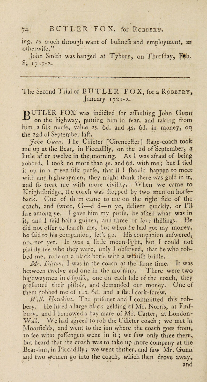 ing, as much through want of bufinefs and employment, as oiherwife.” John Smith was hanged at Tyburn, on Thurfday, Ftb. 8, 1721-2. The Second Trial of BUTLER F O X, for a Robbery^ January 1721-2. T&gt;UTLFR FOX was indidfed for a (Faulting John Gunn on the highway, putting him in fear, and taking from him a filk pude, value 2s. 6d. and 4s. 6d. in money, on the 2ad of September laft. John Gunn. The Ciffeter [Cirencefler] dage-coach took me up at the Bear, in Piccadilly, on the 2d of September, a little after twelve in the morning. As I was afraid of being robbed, I took no more than 4s. and 6d. with me , but I tied it up in a preen illk purfe, that if 1 fhould happen to meet with any highwaymen, they might think there was gold in it, and fb treat me with more civility. When we came to Knighifbridge, the coach was flopped by two men on horfe- back. One of the m came to me on the right fide of the coach, and fwore, G—d d—n ye, deliver quickly, or I’ll fire among ye. 1 gave him my purfe, he afked what was in it, and I laid half a guinea, and three or four (hillings. He did not offer to fearch me, but when he had got my money, he faid to his companion, let’s go. His companion anfwered, no, not yet. It was a little moon-light, but I could not plainly fee who they were, only I obferved, that he who rob¬ bed me, rode on a black horfe with a wHitifh bridle. Mr. Ditton. I was in the coach at the fame time. It was between twelve and one in the morning. There were two highwaymen in difguife, one on each fide of the coach, they prefented their piflols, and demanded our money. One of them robbed me of 113. 6d. and a (led cork-fcrew. Will. Hawkins. The prifoner and I committed this rob¬ bery. He hired a large black gelding of Mr. Norris, at Finf- bury, and I borrowed a bay mare of Mr. Carter, at London- Wall. We had agreed to rob the Ciffeter coach ; we met in Moornelds, and went to the inn where the coach goes from, to fee what paffengers went in it; we faw only three there, but heard that the coach was to take up more company at the Bear-inn, in Piccadilly; we went thither, and faw Mr. Gunn and two women go into the coach, which then drove away, / ’ ’ and