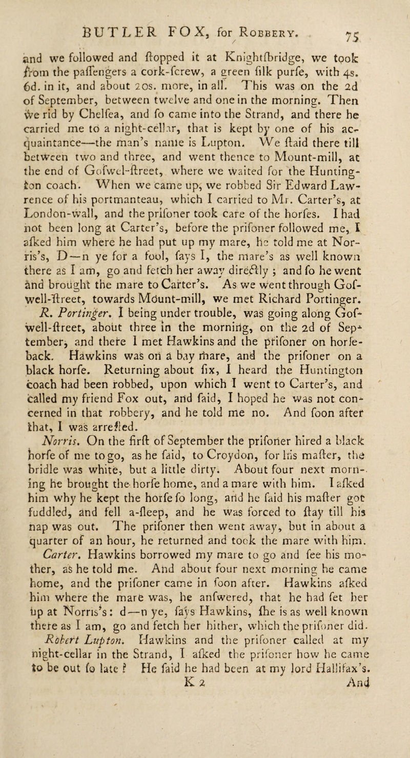 and we followed and {lopped it at Knightfbridge, we took /Vom the paffengers a cork-fcrew, a green filk purfe, with 4s. 6d. in it, and about 20s. more, in all. This was on the 2d of September, between twelve and one in the morning. Then vVe rid by Chelfea, and fo came into the Strand, and there he carried me to a night-cellar, that is kept by one of his ac^ cjuaintance—the man’s name is Lupton. We {laid there till between two and three, and went thence to Mount-mill, ac the end of Gofwel-flreet, where we vVaited for the Hunting- ton coach. When we came up, we robbed Sir Edward Law¬ rence of his portmanteau, which I carried to Mr. Carter’s, at London-wall, and theprifoner took care of the horfes. I had not been long at Carter’s, before the prifoner followed me, I afked him where he had put up my mare, ho told me at Nor¬ ris’s, D — n ye for a fool, fays I, the mare’s as well known there as I am, go arid fetch her away direHly ; and fo he went and brought the mare to Carter’s. As we went through Gof- well-'flreet, towards Mdunt-mill, we met Richard Portinger. R. Portinger. I being under trouble, was going along Gof- well-flreet, about three in the morning, on the 2d of SepA tember, and there I met Hawkins and the prifoner on horle- back, Hawkins was on a Ray ibare, and the prifoner on a black horfe. Returning about fix, I heard the Huntington coach had been robbed, upon which I went to Carter’s, and called my friend Fox out, and faid, I hoped he was not con^ cerned in that robbery, and he told me no. And foon after that, 1 was arreted. Norris. On the firfl of September the prifoner hired a black horfe of me to go, as he faid, to Croydon, for liis matter, the bridle was white, but a little dirty. About four next morn¬ ing he brought the horfe home, and a mare with him. I afked him why he kept the horfe fo long, arid he faid his mafler got fuddled, and fell a-fleep, and he was forced to {lay till his nap was out. The prifoner then went away, hut in about a quarter of an hour, he returned and took the mare with him. Carter. Hawkins borrowed my mare to go and fee his mo¬ ther, as he told me. And about four next morning he came home, and the prifoner came in foon after. Hawkins afked him where the mare was, he anfwered, that he had fet her bp at Norris’s: d—n ye, fays Hawkins, (lie is as well known there as I am, go and fetch her hither, which theprifoner did. Robert Lupton. Hawkins and the prifoner called at my night-cellar in the Strand, I afked the prifoner how he came to be out fo late ? He faid he had been at my lord Hallifax’s. K 2 And