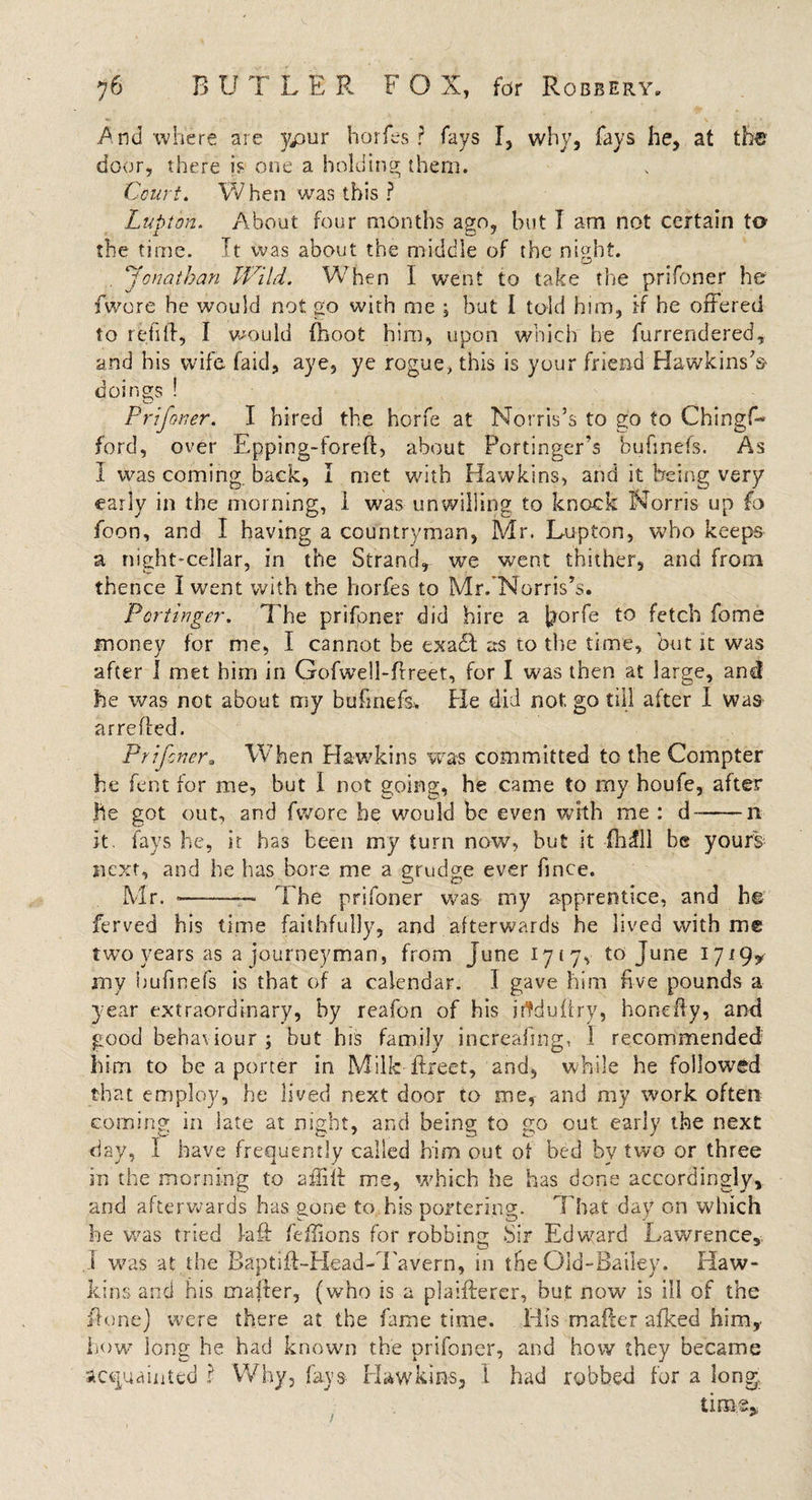 And where are ypur horfes ? fays I, why, fays he, at the door, there is one a holding; them. Court. When was this? Lupton. About four months ago, but I am not certain to the time. It was about the middle of the nffht. o . 'Jonathan Wild. When I went to take the prifoner he fwore he would not go with me ; but I told him, if he offered to refill, I would {hoot him, upon which he furrendered, and his wife faid, aye, ye rogue, this is your friend Hawkins's doings ! Prifoner. I hired the horfe at Norris’s to go to ChingL ford, over Epping-forell, about Portinger's bufmefs. As I was coming, back, I met with Hawkins, and it being very early in the morning, 1 was unwilling to knock Norris up fa foon, and I having a countryman, Mr. Lupton, who keeps a night-cellar, in the Strand, we went thither, and from thence I went with the horfes to Mr/Norris’s. Portinger. The prifpner did hire a \$or(e to fetch fome money for me, I cannot be exadl as to the time, but it was after 1 met him in Gofwell-ftreet, for I was then at large, and he was not about my bufmefs.. He did not. go till after I was arreded. Prifcnera When Hawkins was committed to the Compter he fent for me, but I not going, he came to my houie, after he got out, and fwore he would be even with me : d~-n it. fays he, it has been my turn now, but it -{hill be yours next, and he has bore me a grudge ever fince. Mr. *-- The prifoner was my apprentice, and he ferved his time faithfully, and afterwards he lived with me two years as a journeyman, from June 1717, to June 1719^ my bufmefs is that of a calendar. I gave him five pounds a year extraordinary, by reafon of his iftduiiry, honefly, and good behaviour ; but his family increafing, 1 recommended him to be a porter in Milkdirect, and, while he followed that employ, he lived next door to me, and my work often coming in late at night, and being to go out early the next day, I have frequently called him out ot bed by two or three in the morning to affiil me, which he has done accordingly, and afterwards has gone to his pottering. That day on which he was tried fail feffions for robbing Sir Edward Lawrence, I was at the Baptift-Head-Tavern, in the Old-Bailey. Haw¬ kins and his mailer, (who is a plaifterer, but now is ill of the ilonej were there at the fame time. His mailer afked him, how long he had known the prifoner, and how they became acquainted ? Why, fays Hawkins, 1 had robbed for a long. liras.