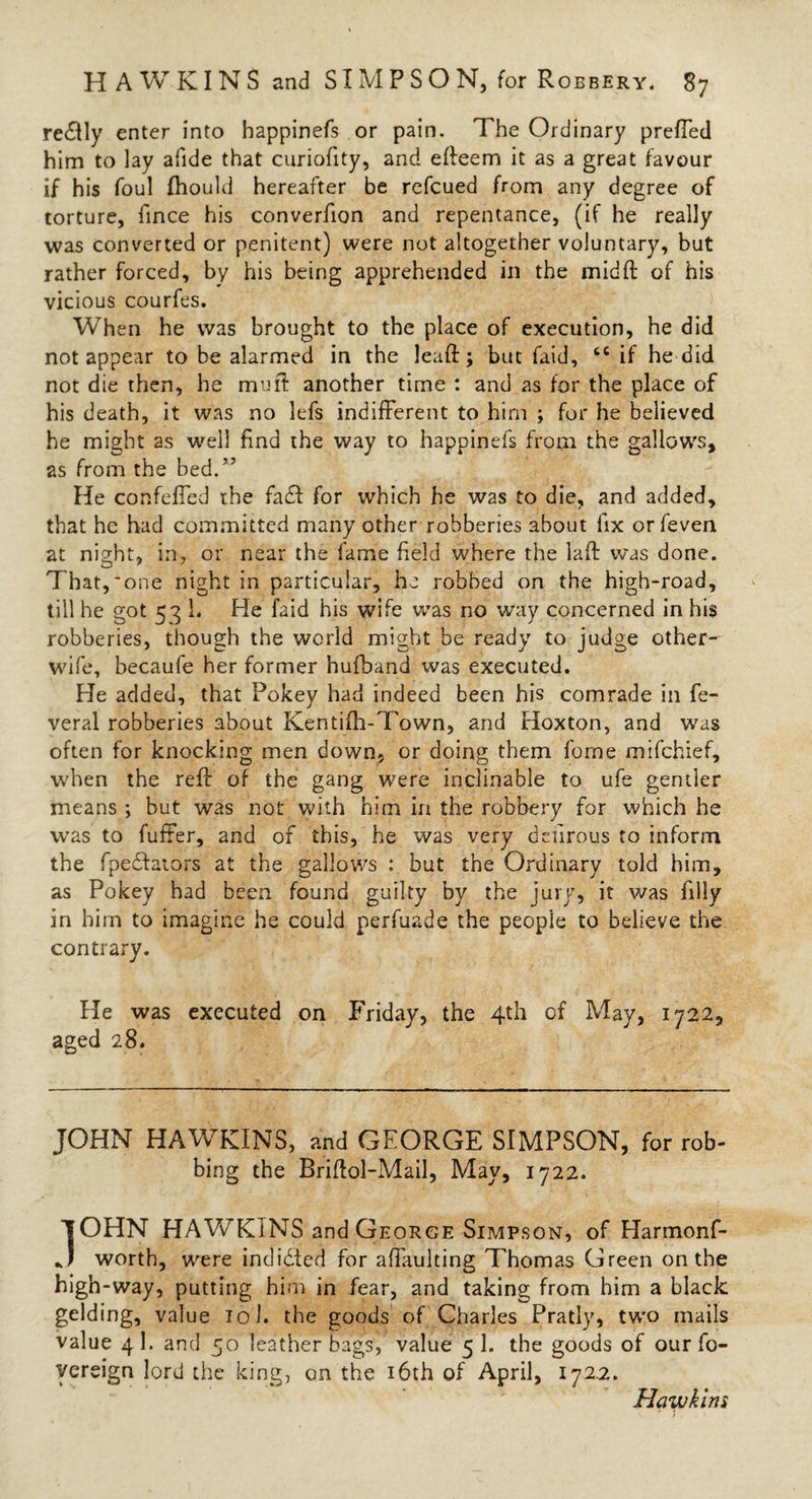 re&amp;ly enter into bappinefs or pain. The Ordinary prefTed him to lay afide that curiofity, and efteem it as a great favour if his foul fhould hereafter be refcued from any degree of torture, fince his converfion and repentance, (if he really was converted or penitent) were not altogether voluntary, but rather forced, by his being apprehended in the midft of his vicious courfes. When he was brought to the place of execution, he did not appear to be alarmed in the lead; but faid, tc if he did not die then, he mud another time : and as for the place of his death, it was no lefs indifferent to him ; for he believed he might as well find the way to happinefs from the gallows, as from the bed.” He cor.feffed the fadl for which he was to die, and added, that he had committed many other robberies about fix or feven at night, in, or near the fame field where the laft was done. That,'one night in particular, he robbed on the high-road, till he got 53 1. He faid his wife was no way concerned in his robberies, though the world might be ready to judge other- wife, becaufe her former hufhand was executed. He added, that Pokey had indeed been his comrade in fe- veral robberies about Ken tiff-Town, and Hoxton, and was often for knocking men down, or doing them forne mifchief, when the reff of the gang were inclinable to ufe gentler means ; but was not with him in the robbery for which he was to fuffer, and of this, he was very ddirous to inform the fpedtaiors at the gallows : but the Ordinary told him, as Pokey had been found guilty by the jury, it was filly in him to imagine he could perfuade the people to believe the contrary. He was executed on Friday, the 4th of May, 1722, aged 28. JOHN HAWKINS, and GEORGE SIMPSON, for rob¬ bing the Briftol-Mail, May, 1722. TOHN HAWKINS and George Simpson, of Harmonf- ** worth, were indidted for afiaulting Thomas Green on the high-way, putting him in fear, and taking from him a black gelding, value 101. the goods of Charles Pratly, two mails value 4I. and 50 leather bags, value 5 1. the goods of our fo- yereign lord the king, on the 16th of April, 172.2. Hawkins