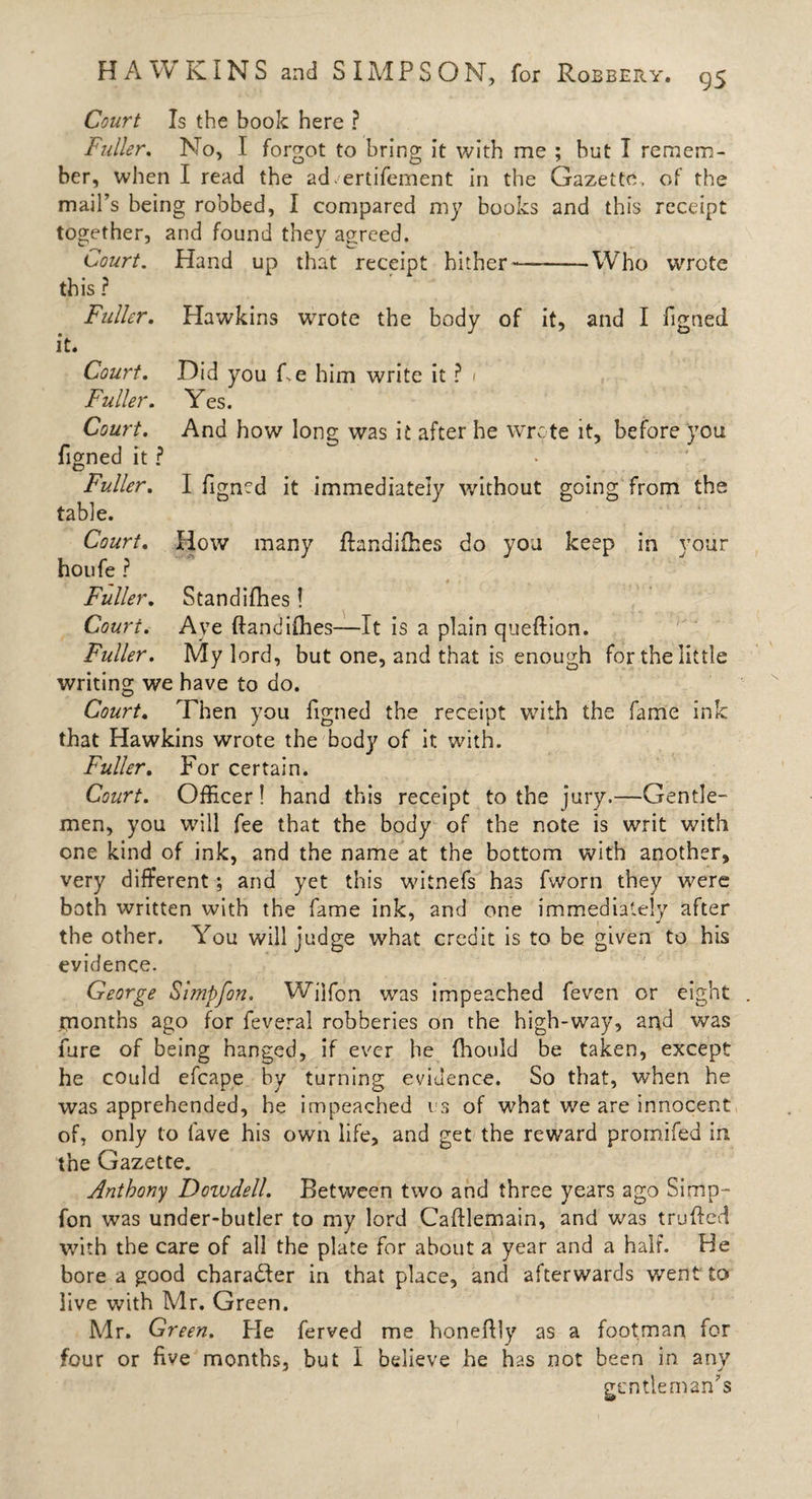 Court Is the book here ? Fuller. No, I forgot to bring it with me ; but I remem¬ ber, when I read the ad.'ertifement in the Gazette, of the mail’s being robbed, I compared my books and this receipt together, and found they agreed. Court. Hand up that receipt hither—-Who wrote this ? Fuller. it* Court. Fuller. Court. figned it ? Fuller. table. Court. houfe ? Fuller. Court. Fuller. Hawkins wrote the body of it, and I figned Did you Fe him write it ? 1 Yes. And how long was it after he wrote it, before you I figned it immediately without going from the How many flandifhes do you keep in your Standifhes! Aye ftandifhes—It is a plain queffion. My lord, but one, and that is enough for the little writing we have to do. Court. Then you figned the receipt with the fame ink that Hawkins wrote the body of it with. Fuller. For certain. Court. Officer! hand this receipt to the jury.—Gentle¬ men, you will fee that the body of the note is writ with one kind of ink, and the name at the bottom with another, very different; and yet this witnefs has fvvorn they were both written with the fame ink, and one immediately after the other. You will judge what credit is to be given to his evidence. George Simpfon. Wjlfon was impeached feven or eight rnonths ago for feveral robberies on the high-way, and was fare of being hanged, if ever he (hould be taken, except he could efcape by turning evidence. So that, when he was apprehended, he impeached us of what we are innocent of, only to lave his own life, and get the reward promifed in the Gazette. Anthony Dowdell. Between two and three years ago Simp¬ fon was under-butler to my lord Cafflemain, and was trufted with the care of all the plate for about a year and a half. He bore a good cbaradler in that place, and afterwards went to live with Mr. Green. Mr. Green. Fie ferved me honeffly as a footman for four or five months, but I believe he has not been in any gentleman’s