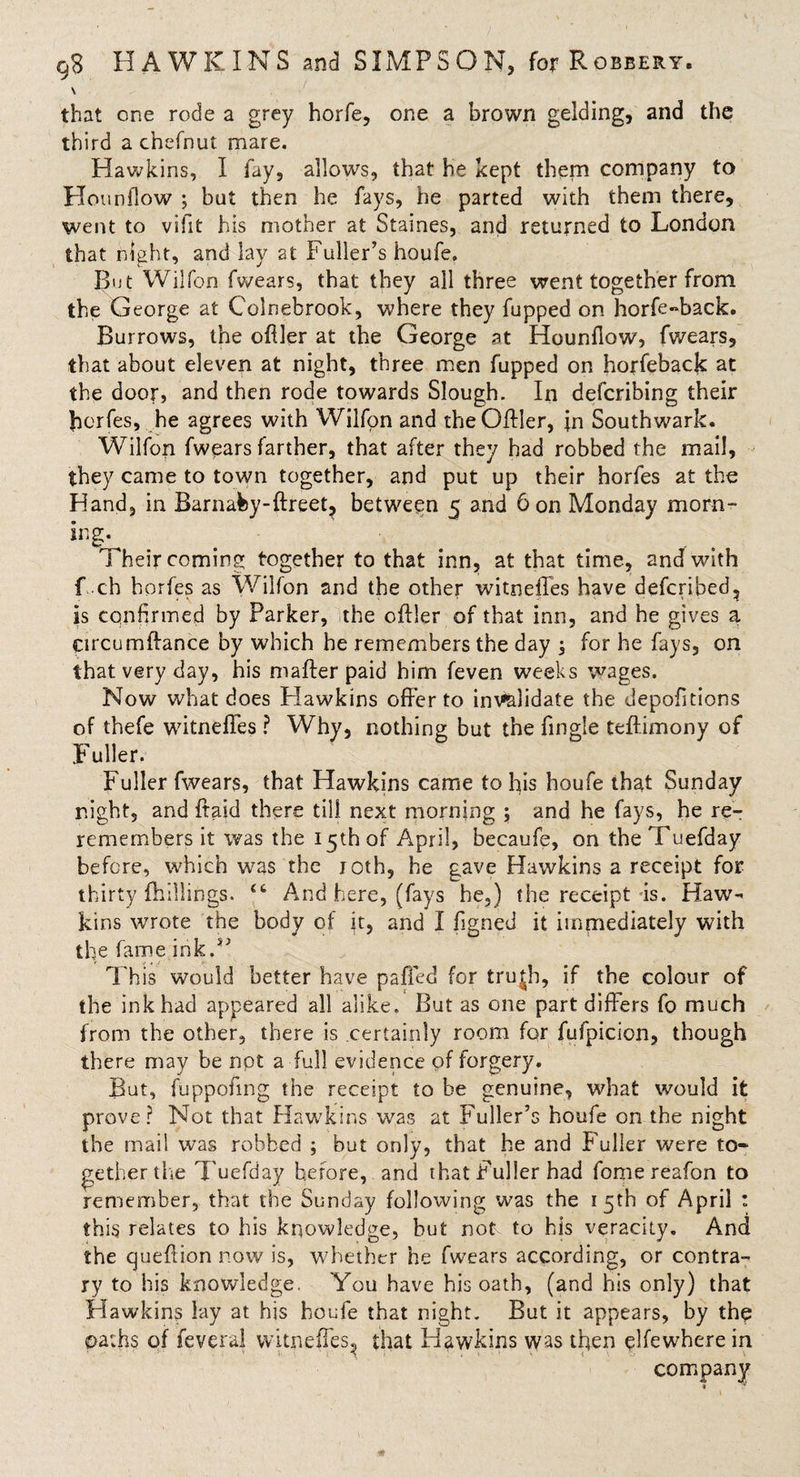 V that one rode a grey horfe, one a brown gelding, and the third a chefnut mare. Hawkins, I fay, allows, that he kept them company to Hounflow ; but then he fays, he parted with them there, went to vifit his mother at Staines, and returned to London that night, and lay at Fuller’s houfe. But Wilfon fwears, that they all three went together from the George at Colnebrook, where they fupped on horfe-back. Burrows, the ofller at the George at Hounflow, fwears, that about eleven at night, three men fupped on horfeback at the door, and then rode towards Slough. In defcribing their fferfes, he agrees with Wilfon and the Ollier, in Southwark. Wilfon fwears farther, that after they had robbed the mail, they came to town together, and put up their horfes at the Hand, in Barnafcy-ftreet? between 5 and 6 on Monday morn¬ ing 1 heir coming together to that inn, at that time, and with f ch horfes as Wilfon and the other witneffes have defcribed, is confirmed by Parker, the oilier of that inn, and he gives a Circumffance by which he remembers the day , for he fays, on that very day, his mailer paid him feven weeks wages. Now what does Hawkins offer to invalidate the depofitions of thefe witneffes ? Why, nothing but the fingle teftimony of Fuller. Fuller fwears, that Hawkins came to his houfe that Sunday night, and ftaid there til), next morning ; and he fays, he re¬ remembers it was the 15th of April, becaufe, on theTuefday before, which was the roth, he gave Hawkins a receipt for thirty {hillings. “ And here, (fays he,) the receipt is. Haw¬ kins wrote the body of it, and I figned it immediately with the fame ink.*’ This would better have paffed for tru|b, if the colour of the ink had appeared all alike. But as one part differs fo much from the other, there is certainly room for fufpicion, though there may be npt a full evidence of forgery. But, fuppofing the receipt to be genuine, what would it prove? Not that Hawkins was at Fuller’s houfe on the night the mail was robbed ; but only, that he and Fuller were to¬ gether the Tuefday before, and that Fuller had fome reafon to remember, that the Sunday following was the 15th of April : this relates to his knowledge, but not. to his veracity. And the queffion now is, whether he fwears according, or contra¬ ry to his knowledge. You have his oath, (and his only) that Hawkins lay at his houfe that night. But it appears, by the oaths of feveral witneffes,, that Hawkins was then elfewhere in company