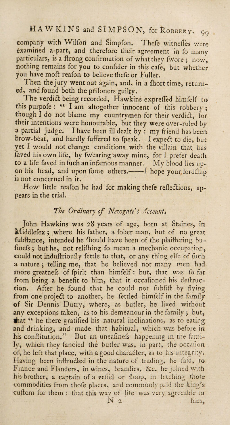 company with Wilfon and Simplon. Thefe witnefles were examined a-part, and therefore their agreement in fo many particulars, is a ftrong confirmation of what they fwore ; now, nothing remains for you to confider in this cafe, but whether you have moft reafon to believe thefe or P'uller. Then the jury went out again, and, in a fliort time, return¬ ed, and found both the prifoners guilty. The verdiX being recorded, Hawkins exprefTed himfelf to this purpofe : “ I am altogether innocent of this robbery ; though I do not blame my countrymen for their verdiX, for their intentions were honourable, but they were over-ruled by a partial judge. I have been ill dealt by : my friend has been brow-beat, and hardly fuffered to fpeak. I expert to die, but yet I would not change conditions with the villain that has faved his own life, by fwearing away mine, for I prefer death to a life faved in fuch an infamous manner. My blood lies up¬ on his head, and upon fome others.-1 hope your.lordftiip is not concerned in it. How little reafon he had for making thefe reflexions, ap¬ pears in the trial. ‘The Ordinary of Newgate's Account* John Hawkins was 28 years of age, born at Staines, in Middlefex ; where his father, a fober man, but of no great fubftance, intended he Should have been of the plaiftering bu- finefs ; but he, not relifhing fo mean a mechanic occupation, could not induftrioufly fettle to that, or any thing elfe of fuch a nature ; telling me, that he believed not many men had more greatnefs of fpirit than himfelf : but, that was fo far from being a benefit to him, that it occalioned his deflruc- tion. After he found that he could not fubfifl by flying from one projeX to another, he fettled himfelf in the family of Sir Dennis Dutry, where, as butler, he lived without any exceptions taken, as to his demeanour in the family ; but, #iat cc he there gratified his natural inclinations, as to eating and drinking, and made that habitual, which was before irs his conflitutipn.” But an uneafinefs happening in the fami¬ ly, which they fancied the butler was, in part, the occafion of, he left that place, with a good charaXer, as to his integrity. Having been inflruXed in the nature of trading, he faid, to France and Flanders, in wines, brandies, &amp;c. he joined with his brother, a captain of a vefiel or floop, in fetching thofe commodities from thofe places, and commonly paid the king’s Cuflom for them : that this way of life was very agreeable to N 2 him.