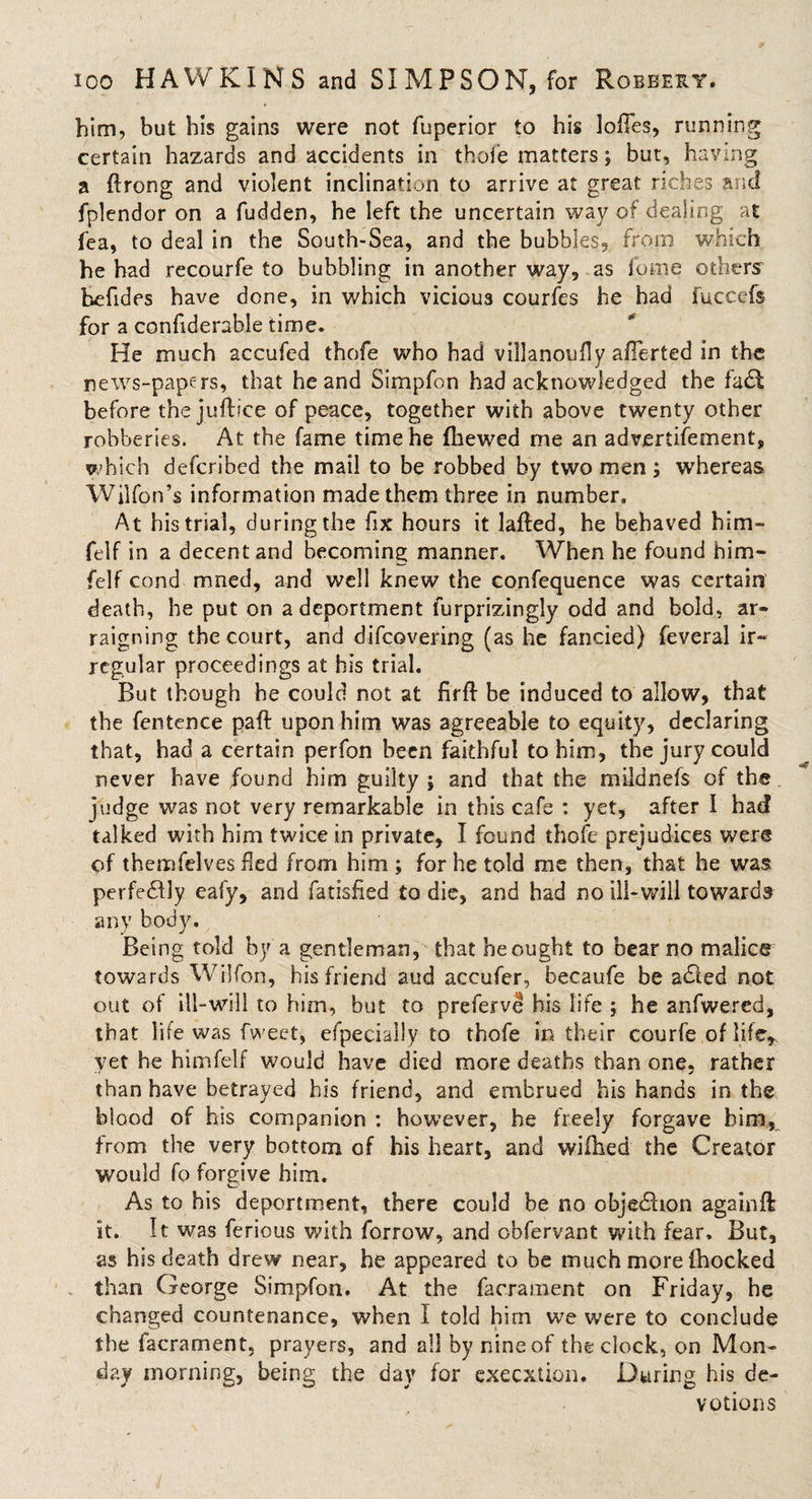 him, but his gains were not fuperior to his lodes, running certain hazards and accidents in thole matters; but, having a ftrong and violent inclination to arrive at great riches and fplendor on a fudden, be left the uncertain way of dealing at fea, to deal in the South-Sea, and the bubbles, from which he had recourfe to bubbling in another way, as fume others befides have done, in which vicious courfes he had fuccefs for a confiderable time. He much accufed thofe who had villanoudy afTerted in the news-papers, that he and Simpfon had acknowledged the fa£t before the juftice of peace, together with above twenty other robberies. At the fame time he (hewed me an advertisement, which defcribed the mail to be robbed by two men; whereas Wilfon’s information made them three in number. At his trial, during the fix hours it lafled, he behaved bim- felf in a decent and becoming manner. When he found him- felf cond mned, and well knew the confequence was certain death, he put on a deportment furprizingly odd and bold, ar¬ raigning the court, and difcovering (as he fancied) feveral ir¬ regular proceedings at his trial. But though he could not at firfl be induced to allow, that the fentence paft upon him was agreeable to equity, declaring that, had a certain perfon been faithful to him, the jury could never have found him guilty; and that the mildnefs of the judge was not very remarkable in this cafe : yet, after I had talked with him twice in private, I found thofe prejudices were of themfelves fled from him ; for he told me then, that he was perfe£Uy eafy, and fatisfied to die, and had no ill-wili towards any body. Being told by a gentleman, that he ought to bear no malice towards WHfon, his friend aud accufer, becaufe be acffed not out of ill-will to him, but to preferve his life ; he anfwered, that life was fweet, efpecially to thofe in their courfe of life, yet he himfelf would have died more deaths than one. rather than have betrayed his friend, and embrued his hands in the blood of his companion : however, he freely forgave him, from the very bottom of his heart, and wifhed the Creator would fo forgive him. As to his deportment, there could be no objection againft it. It was ferious with forrow, and obfervant with fear. But, as his death drew near, he appeared to be much more (hocked than George Simpfon. At the facrament on Friday, he changed countenance, when I told him we were to conclude the facrament, prayers, and all by nine of the clock, on Mon¬ day morning, being the day for execution. During his de¬ votions