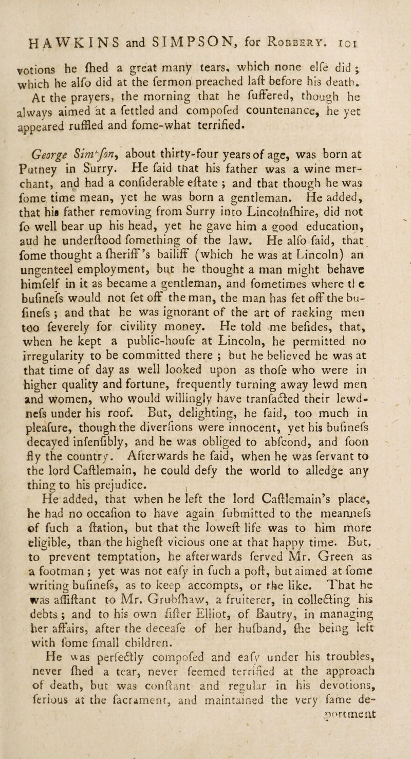 votions he fhed a great many tears, which none elfe did ; which he alfo did at the fermon preached laft before his death. At the prayers, the morning that he fuffered, though he always aimed at a fettled and compofed countenance, he yet appeared ruffled and fome-what terrified. George Simhfon, about thirty-four years of age, was born at Putney in Surry. He faid that his father was a wine mer¬ chant, and had a confiderable eftate ; and that though he was fome time mean, yet he was born a gentleman. He added, that his father removing from Surry into Lincoinfhire, did not fo well bear up his head, yet he gave him a good education, aud he underftood fomething of the law. He alfo faid, that fome thought afheriff’s bailiff (which he was at Lincoln) an ungenteel employment, but he thought a man might behave himfelf in it as became a gentleman, and fometimes where tl c bufinefs would not fet oft' the man, the man has fet oft' the bu- finefs; and that he was ignorant of the art of racking men too feverely for civility money. He told me befides, that, when he kept a public-houfe at Lincoln, he permitted no irregularity to be committed there ; but he believed he was at that time of day as well looked upon as thofe who were in higher quality and fortune, frequently turning away lewd men and women, who would willingly have tranfadled their lewd- nefs under his roof. But, delighting, he faid, too much in pleafure, though the diverfions were innocent, yet his bufinefs decayed infenfibly, and he was obliged to abfeond, and foon fly the country. Afterwards he faid, when he was fervant to the lord Caftlemain, he could defy the world to alledge any thing to his prejudice. He added, that when he left the lord Caftlemain’s place, he had no occafion to have again fubmitted to the meannefs of fuch a ftation, but that the loweft life was to him more eligible, than the higheft vicious one at that happy time. But, to prevent temptation, he afterwards ferved Mr. Green as a footman ; yet was not eafy in fuch a poft, but aimed at fome writing bufinefs, as to keep accompts, or the like. That he was afflftant to Mr. Grubfhaw, a fruiterer, in colledling his debts ; and to his own after Elliot, of Bautry, in managing her affairs, after the deceafe of her hufband, {he being left with fome fmall children. He was perfedlly compofed and eafy under his troubles, never fhed a tear, never feemed terrified at the approach of death, but was conftant and regular in his devotions, ferious at the facrament, and maintained the very fame de¬ portment \ ■*