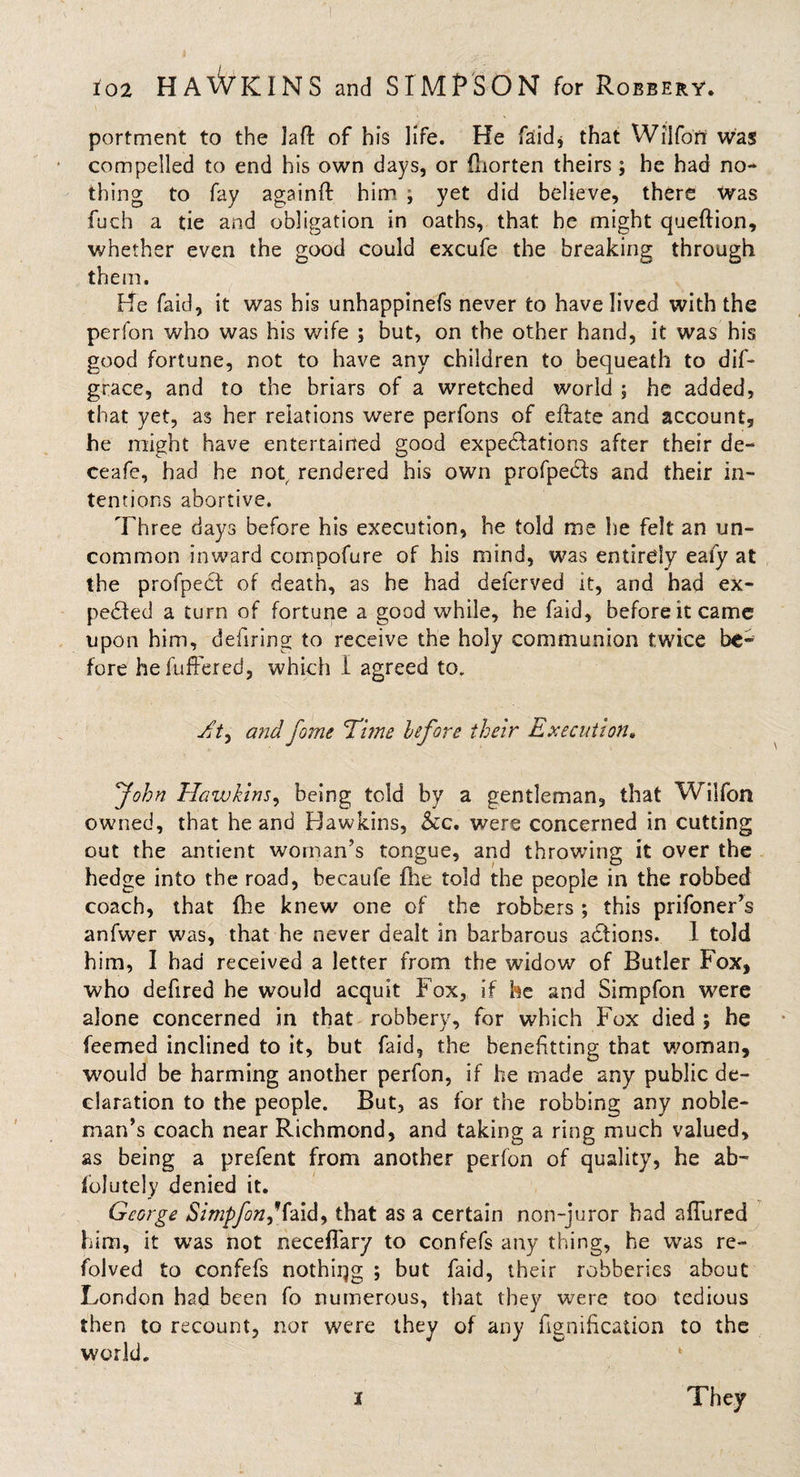 portment to the laft of his life. He faid* that Wiifon was compelled to end his own days, or fliorten theirs ; he had no¬ thing to fay againft him , yet did believe, there Was fuch a tie and obligation in oaths, that he might queftion, whether even the good could excufe the breaking through them. He faid, it was his unhappinefs never to have lived with the perfon who was his wife ; but, on the other hand, it was his good fortune, not to have any children to bequeath to dif- grace, and to the briars of a wretched world ; he added, that yet, as her relations were perfons of eftate and account, he might have entertained good expectations after their de- ceafe, had he not rendered his own profpedls and their in¬ tentions abortive. Three days before his execution, he told me lie felt an un¬ common inward compofure of his mind, was entirely eafy at the profpect of death, as he had deferved it, and had ex¬ pected a turn of fortune a good while, he faid, before it came upon him, defiring to receive the holy communion twice be¬ fore hefuffered, which I agreed to. TV, and fame Time before their Execution. John. Hawkins, being told by a gentleman, that Wiifon owned, that he and Hawkins, &amp;c. were concerned in cutting out the antient woman’s tongue, and throwing it over the hedge into the road, becaufe file told the people in the robbed coach, that fhe knew one of the robbers ; this prifoner’s anfwer was, that he never dealt in barbarous aCtions. 1 told him, I had received a letter from the widow of Butler Fox, who defired he would acquit Fox, if he and Simpfon were alone concerned in that robbery, for which Fox died ; he feemed inclined to it, but faid, the benefitting that woman, would be harming another perfon, if he made any public de¬ claration to the people. But, as for the robbing any noble¬ man’s coach near Richmond, and taking a ring much valued, as being a prefent from another perfon of quality, he ab~ jfolutely denied it. George Simpfon, iaid, that as a certain non-juror had allured him, it was not neceflary to confefs any thing, he was re- folved to confefs nothing ; but faid, their robberies about London had been fo numerous, that they were too tedious then to recount, nor were they of any fignification to the world. i They