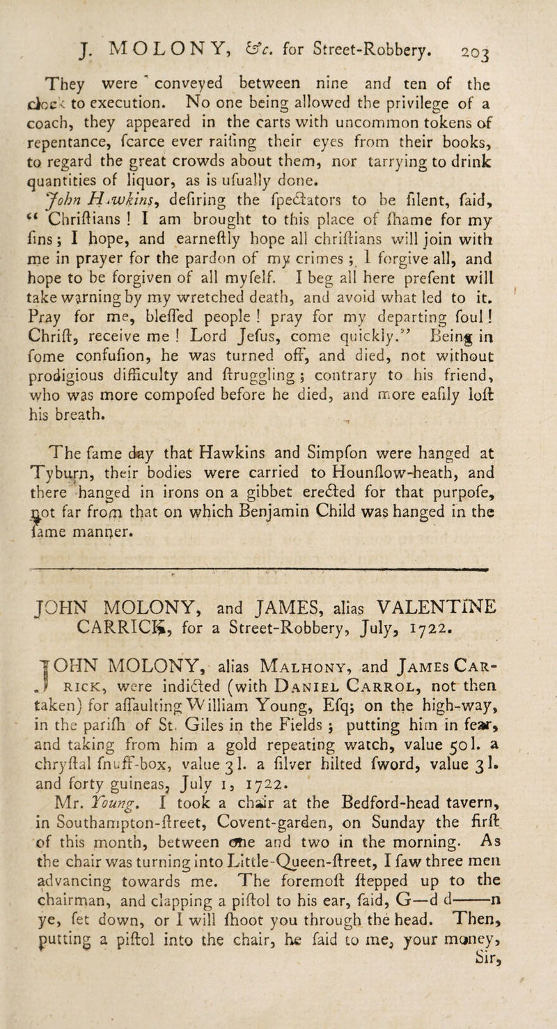 They were ' conveyed between nine and ten of the dock, to execution. No one being allowed the privilege of a coach, they appeared in the carts with uncommon tokens of repentance, fcarce ever railing their eyes from their books, to regard the great crowds about them, nor tarrying to drink quantities of liquor, as is ufually done. John HiWkins, defiring the fpedators to be lllent, faid, “ Chriftians ! I am brought to this place of fliame for my fins; I hope, and earneftly hope all chriftians will join with me in prayer for the pardon of my crimes ; 1 forgive all, and hope to be forgiven of all myfelf. I beg all here prefent will take warning by my wretched death, and avoid what led to it. Pray for me, bleffed people ! pray for my departing foul! Chriff5 receive me ! Lord Jefus, come quickly.5’ Being in fome confufion, he was turned off, and died, not without prodigious difficulty and ftruggling ; contrary to his friend, who was more compofed before he died, and more eafily loft his breath. The fame day that Hawkins and Simpfon were hanged at Tyburn, their bodies were carried to Hounflow-heath, and there hanged in irons on a gibbet ereded for that purpofe, not far from that on which Benjamin Child was hanged in the fame manner. JOHN MOLONY, and JAMES, alias VALENTINE CARRICI*, for a Street-Robbery, July, 1722. IOHN MOLONY, alias Malhony, and James Car- .1 rick, were indided (with Daniel Carrol, not then taken) for affaulting William Young, Efq; on the high-way, in the parifh of St. Giles in the Fields $ putting him in fear* and taking from him a gold repeating watch, value 501. a chryftal fnuff-box, value 31. a filver hiked fword, value 31. and forty guineas, July 1, 1722. Mr. Young. I took a chiir at the Bedford-head tavern, in Southampton-ftreet, Covent-garden, on Sunday the firft of this month, between one and two in the morning. As the chair was turning into Little-Queen-ftreet, I faw three men advancing towards me. The foremoft ftepped up to the chairman, and clapping a piftol to his ear, faid, G—d d-n ye, fet down, or I will fhoot you through the head. Then, putting a piftol into the chair, he faid to me, your money. Sir,