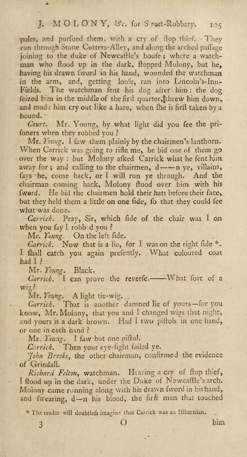 poles, and purfued them, with a cry of flop thief. They run through Stone Cutters-Alley, and along the arched paflage joining to the duke of Newcaftle’s houfe ; where a watch¬ man who flood up in the dark, flopped Molony, but he, having his drawn fword in his hand, wounded the watchman in the arm, and, getting loofe, ran into Lincoin’s-Inn- Fields. The watchman fent his dog after him : the dog feized him in the middle of thefirfl quarter,|chrew him down, and made him cry out like a hare, when fhe is firft taken by a hound. * Court. Mr. Young, by what light did you fee the pri- foners when they robbed you ? Mr. Young. I faw them plainly by the chairmen’s lanthorn. When Garrick was going to rifle me, he bid one of them go over the way : but Molony afked Garrick what he fent him away for ; and calling to the chairmen, d——n ye, villains, fays 'he, come back, or I will run ye through. And the chairman coming back, Molony flood over him with his fward. He bid the chairmen hold their hats before their face, but they held them a little on one fide, fo that they could fee what was done. Carrick. Pray, Sir, which fide of the chair was I on when you fay I robb d you ? Mr. Young. On the left fide. Carrick. Now that is a lie, for I was on the right fide *. I fhall catch you again prefently. What coloured coat had I ? Mr. Young. Black. Carrick. I can prove the reverfe.-What fort of a wig? Mr. Young. A light tie-wig. . Carrick. That is another damned lie of yours—for you know, Mr. Molony, that you and I changed wigs that night, and yours is a dark brown. Had i two psftols in one hand, or one in each hand ? Mr. Young. I faw but one piftol. Carrick. Then your eye-fight failed ye. John Brooks, the other chairman, confirmed the evidence of Grindall. Richard Felton, watchman. Plearing a cry of flop thief, [ flood up in the dark, under the Duke of Newcaftle’s arch. Molony came running along with his drawn fword in his hand, and fwearing, d—n his blood, the firft man that touched * The reader will doubtlefs imagine that Carrick was an Hibernian. c&gt; O him