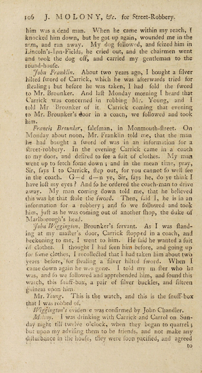 him was a dead man. When he came within my reach, f knocked him down, but he got up again, wounded me in the arm, and ran away. My dog followed, and Seized him in LrncolnVlpn-Fields,- he cried out, and the chairmen went and took the dog off, and carried my gentleman to the round-houfe. .'John Franklin. About two years ago, I bought a Stiver hiked fword of Carrick, which he was afterwards tried for flealing; but before he was taken, I had fold the fword to Mr. Brounker. And laft Monday morning I heard that Carrick was concerned in robbing Mr. Young, and I told Mr 'Brounker of it, Carrick coming that evening to Mr. Brounker’s door in a coacn, we followed and took him. Francis Brounker, falefman, in Monmouth-ft reet. On Monday about noon, Mr. Franklin told me, that the man Be had bought a fword of was in an information for a flrcet-robhcry. In the evening Carrick came in a coach to my door, and denred to fee a fust of clothes. Fly man went up to fetch Some down ; and in the mean time, pray, Sir, fays I to Carrick, ftep out, for you cannot So well fee in the coach. G—d d—n ye, Sir, fays he, do ye think I have loft my eyes ? And So he ordered the coach-man to drive away. My man coming down told me, that he believed this was he that Itole the fword. Then, Said I, he is in an information for a robbery , and fo we followed and took him, juft as he was coming out of another (hop, the duke of Marlborough’s head. V_J John Wlgglngion, Brounker’s Servant. As I was Band¬ ing at my maker’s door, Carrick flopped in a coach, and beckoning to me, I went to him. He (aid he wanted a Suit of clothes. I thought I had Seen him before, and going up for Some clothes, I recollected that I had taken him about two years before, for (Sealing a Silver hiked fword. When I came down again he w&lt;*s gone. I told my m fter who be yvas, and fo we followed and apprehended him, and found this watch, this Snuff-box, a pair of Silver buckles, and fifteen guineas upon him- Mr. 'Young. This is the watch, and this is the Snuff-box that I was robbed of. Wlgglngton s evidence was confirmed by John Chandler. Molony. I was drinking with Carrick and Carrol on Sun¬ day night till twelve o'clock, when they began to quarrel; but upon my advifing them to be friends, and not make any ffifturbance in the houfe, they were foop pacified, and agreed to