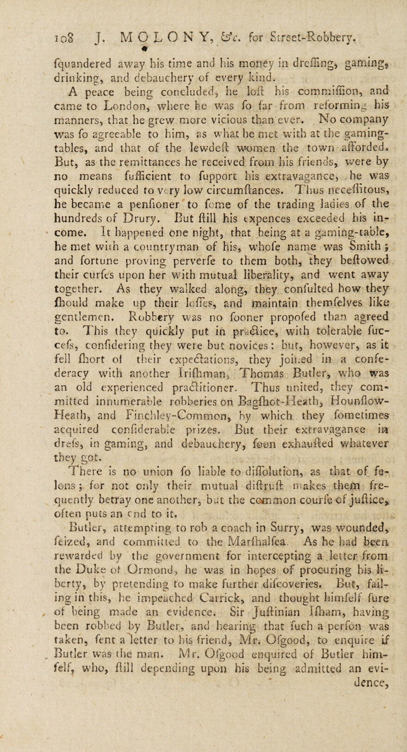 io8 j. MOLON Y, £sV. for Street-Robbery. fquandered away his time and his money in drefiing, gaining* drinking, and debauchery of every kind-. A peace being concluded, he loll his commiffion, and came to London, where he was fo far from reforming his manners, that he grew more vicious than ever. No company was fo agreeable to him, as what he met with at the gaming¬ tables, and that of the lewdeft women the town afforded. But, as the remittances he received from his friends, were by no means fufBcient to fupport his extravagance, he was quickly reduced to very low circumffances. T hus neceffitous, he became a penfioner to feme of the trading ladies of the hundreds of Drury. But ftill his txpences exceeded his in¬ come. It happened one night, that being at a gaming-table, he met with a countryman of his, wbofe name was Smith and fortune proving perverfe to them both, they bellowed their curfes upon her with mutual liberality, and went away together. As they walked along, they confulted how they fhould make up their Ioffes, and maintain themfelves like gentlemen. Robbery was no former propofed than agreed to. This they quickly put in practice, with tolerable fuc- cefs, considering they were but novices: bur, however, as it fell fhort of their expeditions, they joined in a confe¬ deracy with another Irifhman, Thomas Butler, who was an old experienced pradlitioner. Thus united, they com* mitted innumerable robberies on Baglhot-Heath, Hounflow- Heath, and Finchley-Common, by which. they fometimes acquired confidcrablc prizes. But their extravagance iar drefs, in gaming, and debauchery, foon exhaufted whatever they got. There is no union fo liable to difTolution, as that of fe¬ lons; for not only their mutual diftruft makes them fre¬ quently betray one another, but the common courfe of juilice, often puts an end to it. Butler, attempting to rob a coach in Surry, was wounded, feized, and committed to the Marfhalfea. As he had been rewarded by the government for intercepting a letter from the Duke of Ormond, he was in hopes of procuring his li¬ berty, by pretending to make further difeoveries. But, fail¬ ing in this, he impeached Garrick, and thought himfelf fure of being made an evidence. Sir Juftinian Ilham, having been robbed by Butler, and hearing that fuch a perfon was taken, fern a letter to his friend, Mr. Ofgood, to enquire if Butler was the man. Mr. Ofgood enquired of Butler hini- feif, who, ft ill depending upon his being admitted an evi¬ dence.