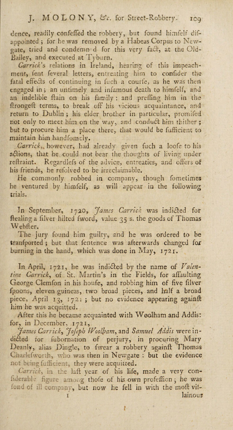 dence, readily confeffed the robbery, but found himfelf dis¬ appointed ; for he was removed by a Habeas Corpus to New¬ gate, tried and condemn d for this very fact, at tne Old- Bailey, and executed at Tyburn. Carriers relations in Ireland, hearing of this imneach- ment, fent feveral letters, entreating: him to confider the fatal efiedfs of continuing in fuch a courfe, as he was then engaged in; an untimely and infamous death to himfelf, and an indelible ftain on his family : and prefiing him in the ftrongeft terms, to break off his vicious acquaintance, and return to Dublin ; his elder brother in particular, promifed not only to meet him on the way, and conduct him thither ; but to procure him a place there, that would be fufHcient to maintain him handfomely. Garrickhowever, had already given fuch a loofe to his actions, that he could not bear the thoughts of living under reftraint. Regardlefs of the advice, entreaties, and offers of his friends, he refolved to be irreclaimable. He commonly robbed in company, though fometimes he ventured by himfelf, as will appear in the following trials. In September, 1720, ’James Garrick was indited for Healing a filver hiked fvvord, value 35 s. the goods of Thomas W ebfier. The jury found him guilty, and he was ordered to be tranfported ; but that fentence was afterwards changed fox burning in the hand, which was done in May, 1721. In April, 1721, he was indi&amp;ed by the name of Valen¬ tine Garrick, of St. Martin’s in the Fields, for affaulting George Clemfon in his houfe, and robbing him of five filver fpoons, eleven guineas, two broad pieces, and half a broad piece, April 13, 1721 j but no evidence appearing againft him he was acquitted. After this he became acquainted with Wcolham and Addis: for, in December, 1721, „ James Garrick, Jofeph Wool}?am, and Samuel Addis were in- didted for fubornation of perjury, in procuring Mary Deanly, alias Dingle, to fwear a robbery againft Thomas Charlefworth, who was then in Newgate : but the evidence not being fufficient, they were acquitted. Garrick, in the laft year of his life, made a very con- fid enable figure among thofe of his own profcfiicn , he was loud of ill company, but now he fell in with the moft vi!- 1 latnous l