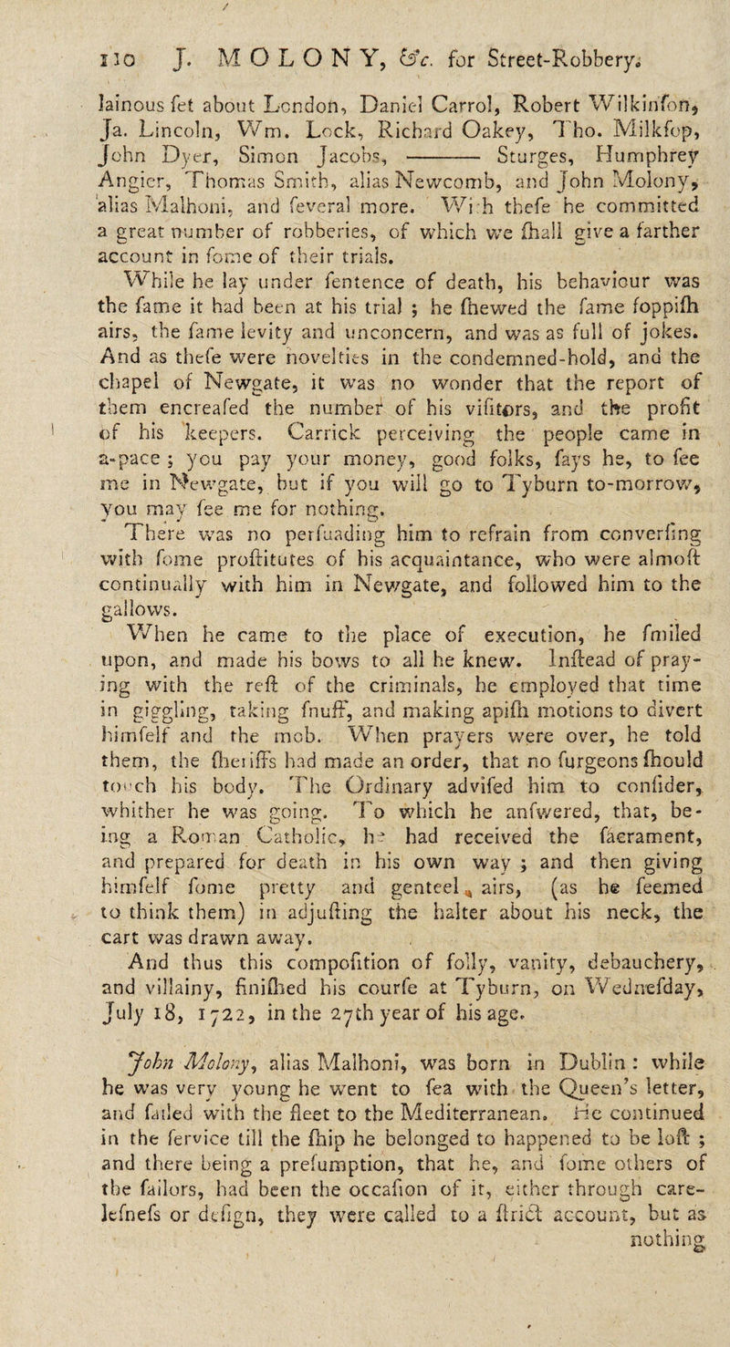 lainous fet about London, Daniel Carrol, Robert Wilkinfbft, Ja. Lincoln, Wm, Lock, Richard Oakey, 1 ho. Milkfop, John Dyer, Simon Jacobs, -- Sturges, Humphrey Angier, Thomas Smith, alias Newcomb, and John Molony, alias Malhoni, and feveral more. Wi.h thefe he committed a great number of robberies, of which v/e fhall give a farther account in forne of their trials. While he lay under fentence of death, his behaviour was the fame it had been at his trial ; he fhewed the fame foppifh airs, the fame levity and unconcern, and was as full of jokes. And as thefe were novelties in the condemned-hold, and the chapel of Newgate, it was no wonder that the report of them encreafed the number of his vifitors, and the profit of his keepers. Carrick perceiving the people came in a-pace ; you pay your money, good folks, fays he, to fee me in Newgate, but if you will go to Tyburn to-morrow* you may fee me for nothing. There was no perfuading him to refrain from ccnverhng with feme proftitutes of his acquaintance, who were almoft continually with him in Newgate, and followed him to the gallows. When he came to the place of execution, he fmiled upon, and made his bows to all he knew. Inftead of pray¬ ing with the reft of the criminals, he employed that time in giggling, taking fnufF, and making apiiii motions to divert himfelf and the mob. When prayers were over, he told them, the fheiiffs had made an order, that no furgeons fhould touch his body. The Ordinary advifed him to confider, whither he was going. To which he anfwered, that, be¬ ing a Roman Catholic, he had received the faerament, and prepared for death in his own way ; and then giving himfelf fome pretty and genteel , airs, (as he feemed to think them) in adjufting the baiter about his neck, the cart was drawn away. And thus this compofition of folly, vanity, debauchery, and villainy, finiflied his courfe at Tyburn, on Wednefday, July 18, 1722, in the 27th year of his age. John Molony, alias Malhoni, was born in Dublin : while he was very young he went to fea with the Queen’s letter, and failed with the fleet to the Mediterranean. He continued in the fem’ce till the fhip he belonged to happened to be loft ; and there being a preemption, that he, and fome others of the failors, had been the occafion of it, either through care- lefnefs or defign, they were called to a ftridt account, but as nothing