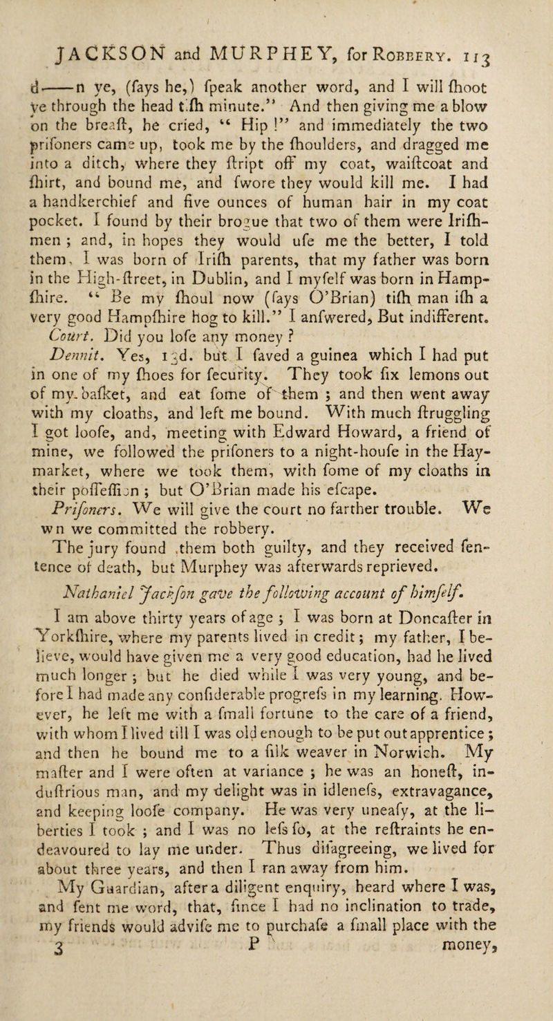 JACKSON and MURPHEY, for Robbery. u3 d&gt;-n ye, (fays he,) (peak another word, and I will (hoot Ve through the head t.fh minute.” And then giving me a blow on the bread, he cried, “ Hip !” and immediately the two prifoners came up, took me by the (boulders, and dragged me into a ditch, where they dript off my coat, waiftcoat and fhirt, and bound me, and (wore they would kill me. I had a handkerchief and five ounces of human hair in my coat pocket. I found by their brogue that two of them were lrifh- men ; and, in hopes they would ufe me the better, I told them, I was born of Irifh parents, that my father was born in the High-dreet, in Dublin, and I myfelf was born in Hamp- fhire. 44 Be my fhoul now (fays O’Brian) ti(h man ifh a very good Hampfhire hog to kill.” I anfwered, But indifferent. Court. Did you lofe any money ? Dennit. Yes, 13d. but I faved a guinea which I had put in one of my fhoes for fecurity. They took fix lemons out of my. bafket, and eat fome of them ; and then went away with my cloaths, and left me bound. With much ffruggling I got loofe, and, meeting with Edward Howard, a friend of mine, we followed the prifoners to a night-houfe in the Hay- market, where we took them, with fome of my cloaths in their poffeffijn ; but O’Brian made his efcape. Prifoners. We will give the court no farther trouble. We wn we committed the robbery. The jury found .them both guilty, and they received fen- tence of death, but Murphey was afterwards reprieved. Nathaniel Jackfon gave the following account of bimfelf. I am above thirty years of age ; I was born at Doncaffer in Yorkfhire, where my parents lived in credit; my father, I be¬ lieve, would have given me a very good education, had he lived much longer ; but he died while I was very young, and be¬ fore I had made any confiderable progrefs in my learning. How¬ ever, he left me with a fmall fortune to the care of a friend, with whom I lived till I was old enough to be put out apprentice; and then he bound me to a filk weaver in Norwich. My mader and I were often at variance ; he was an honed, in- dudrious man, and my delight was in idlenefs, extravagance, and keeping loofe company. He was very uneafy, at the li¬ berties I took ; and I was no lefs fo, at the reftraints he en¬ deavoured to lay me under. Thus dilagreeing, we lived for about three years, and then I ran away from him. My Guardian, after a diligent enquiry, heard where I was, and fent me word, that, fince I had no inclination to trade, my friends would advife me to purchafe a fmall place with the