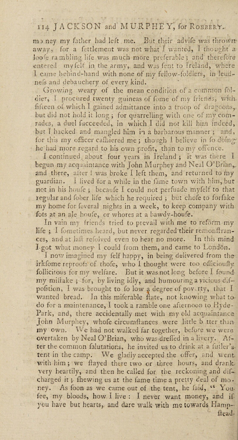 mo ney my father had left me. But their advife was thrown* away, for a fettlement was not what I wanted, I thought loofe rambling life was much more preferable; and therefore entered myfelf in the army, and was fent to Ireland, where 1 came behind-band with none of my feilow-foldiers, in lead.- nefs and debauchery of every kind. Growing weary of the mean condition of a common fol- dier, I procured twenty guineas of fome of my friends, with. fifteen of which I gained admittance into a troop of dragoons,, but did not hold it long ; for quarrelling with one or my com¬ rades, a duel fucceeded, in which I did not kill him indeed, but I hacked and mangled him in a barbarous manner ; and, for this my officer cafhiered me; though 1 believe in fo doing he had more regard to his own profit, than to my offence. I continued about four years in Ireland ; it was there I begun my acquaintance with John Murphey and Neal O’Brian,, and there, after 1 was broke I left them, and returned to my guardian. I lived for a while in the fame town with him, but not in his houfe ; becaufe I could not perfuade myfelf to that regular and fober life which he required j but chofe to forfake my home for feverai nights in a week, to keep company with- fots at an ale houfe, or whores at a bawdy-houfe. In vain my friends tried to prevail with me to reform my life ; I fometim'es heard, but never regarded their remonflran- ces, and at Sait refolved even to hear no more. In this mind I got what money- I could from them, and came to Lcnddn. I now imagined my fell happy, in being delivered from the- irkfome reprooff of thofe, who I thought were too officinufjy. follicitous for my welfare. But it was not long before I found my miitake ; for, by living idly, and humouring a vicious dif- pofition, I was brought to fo low a degree of poverty, that I wanted bread. In this miferable irate, not knowing what to do for a maintenance, I took a ramble one afternoon to Hyde- Park, and, there accidentally met with my old acquaintance John Murphey, whofe circumfiances were little b tter than my own. We had not walked far together, before we were overtaken by Neal O’Brian, who was drefied in a livery. Af¬ ter the common falutations, he invited us-to drink at a fuller’s- tent in the camp. We gladly accepted the offer, and went with him; we flayed there two or three hours, and drank- very heartily, and then he called for the reckoning and dif~ charged it; fhewing us at the fame time a pretty deal of mo¬ ney. As foon as we came out of the tent, he laid, 46 You, fee, my bloods, how I live : I never want money, and if you have but hearts, and dare walk with me towards Hamp-