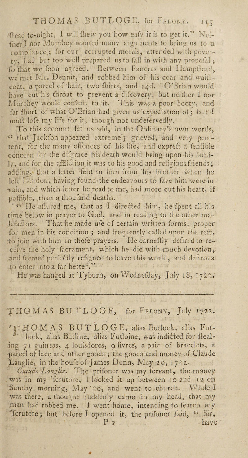 THOMAS EUTLOGS, for Felony. ny ftead to-night, I will fhevv you how eafy it is to get it.” Nei¬ ther I nor Murphey wanted many arguments to bring us to a compliance,; for our corrupted morals, attended with pover¬ ty, had but too well prepared us to fall in with any propofal ; fo that we foon agreed. Between Pancras and H'anr.pftead, we met Mr. Dennit, and robbed him of his coat arid waiif- coat, a parcel of hair, two fhirts, and i^d. O’Brian would have cut his throat to prevent a difcovery, but neither I nor Murphey would conferit to it. This was a poor booty, and far fhort of what O’Brian had given us expectation of; but I niuft lofe my life for it, though not undefervedly. To this account let us add, in the Ordinary’s own words, that Jackfon appeared extremely grieved, and very peni¬ tent, for the many offences of his life, and exprefl a fen hole concern for the dif:race his death would bring upon his fami¬ ly, and for the affliction it was to his good and rc!igious,friends; adding, that a letter fent to him from his brother when he left London, having found the endeavours to fave him were in vain, and which letter he read to me, had more cut his heart, if poffible, than a thoufand deaths. 44 He allured me, that as I diredled him, he fpent all his time below in prayer to God, and in reading to the other ma¬ lefactors. That he made ufe of certain written forms, proper for men in his condition ; and frequently called upon the reft, to join with him in thofe prayers. He earneftiy defmd to re¬ ceive the holy facrament, which he did with much devotion, and feemed perfectly refigned to leave this world, and defirous to enter into a far better.” He was hanged at Tyburn, on Wednefday, July 18, 1722.. THOMAS BU FLOGE, for Felony, July 1722. OjF’LI DMAS B U T L O G E, alias Butlock, alias Fut- •iL' lock, alias Butline, alias Futloine, was indicted for Heal¬ ing 71 guineas, 4 iouisdores, 9 livreS, a pair of bracelets, a parcel of lace and other goods ; the goods and money of Claude Langlie, in the houfe of James Dunn, May 20, 1722- Claude Layiglie. The prifoner was my fervant, the money was in my ’fcrutcre, I locked it up between jo and 12 on Sunday morning, May'20, and went to church. While I was there, a thought ftiddenly came in my head, that my man had robbed me. I went home, intending to fearch my ferutore; but before I opened it, the prifoner laid, 44 Sir, P 2 have