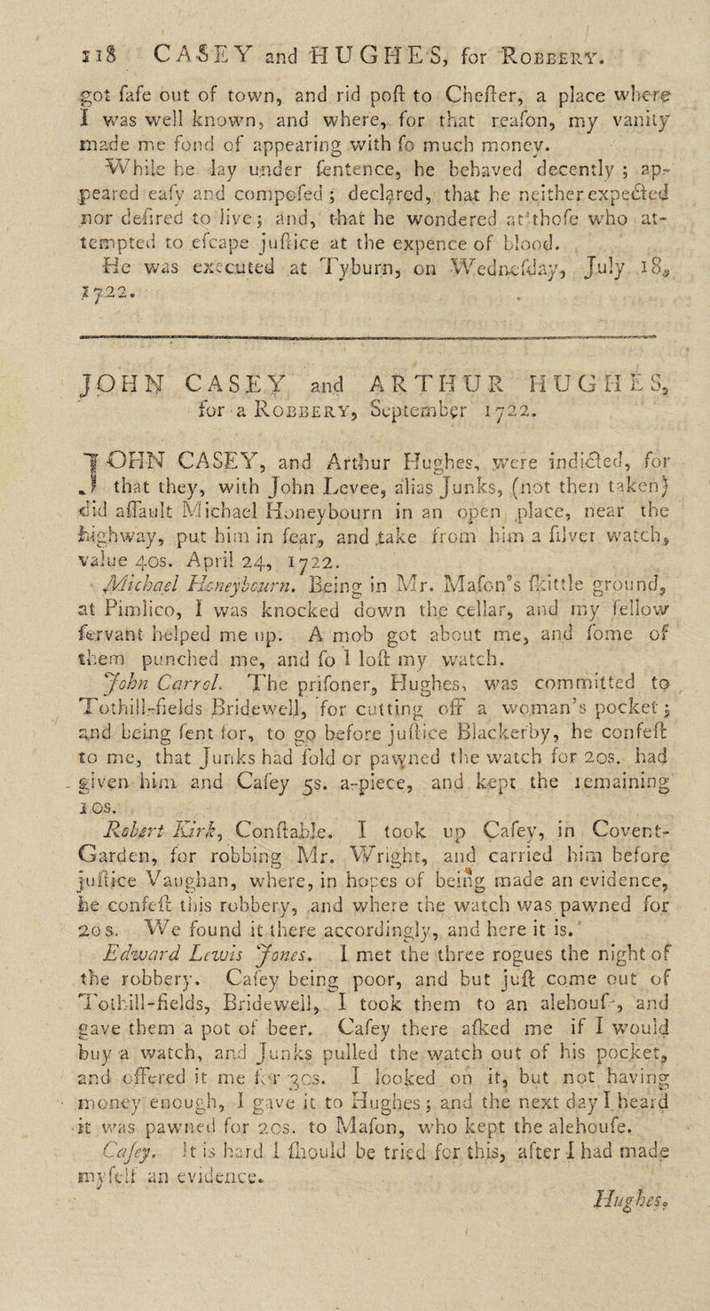 11S CA-SEY and HUGHES, for Robbery. got fafe out of town, and rid poft to Chefter, a place where I was well known, and where, for that reafon, my vanity made me fond of appearing with fo much money. While he lay under fentence, he behaved decently ; ap¬ peared eafy and compofed ; declared, that he neither expeHed r.or defired to live; and, t-hat he wondered at thofe w7ho at¬ tempted to efcape juftice at the expence of blood. He was executed at Tyburn, on Wednesday, July 18* JOHN CASEY and ARTHUR HUGHES, for a Robbery, September 1722. 1 OH-N CASEY, and Arthur Hughes, were induced, for that they, with John Levee, alias Junks, (not then taken} did a {fault Michael Honey bourn in an open place, near the highway, put him in fear, and take from him a Elver watch, value 40s. April 24, 1722. Michael Hcneyhcurn. Being in Mr. Mafon’s (kittle ground, at Pimlico, I was knocked down the cellar, and my fellow fervani helped me up. A mob got about me, and Tome of them punched me, and fo 1 loft ray watch. John Carrol. The prifoner, Hughes, was committed to TothilLftekls Bridewell, for cutting off a woman's pocket; and being fent for, to go before juftice Blackerby, he confeft to me, that junks had fold or pawned the watch for 20s. had ^ given him and Cafey 5s. a-piece, and kept the remaining j os. Robert lurk, ConftabJe. I took up Cafey, in Covent- Garden, for robbing Mir. Wright, and carried him before juftice Vaughan, where, in hopes of being made an evidence, he confeft: tipis robbery, and where the watch was pawned for 20s. We found it there accordingly, and here it is. Edward Lewis Jones. 1 met the three rogues the night of the robbery. Cafey being poor, and but juft come out of Tothill-fields, Bridewell, I took them to an aiehouL, and gave them a pot of beer. Cafey there afked me if I would buy a watch, and Junks pulled the watch out of his pocket, and offered it me for 30s. I looked on it, but not having money enough, I gave it to Hughes; and the next day I heard it was pawned for 20s. to Mafon, who kept the alehoufe. Cajey. it is hard I (Mould be tried for this, after I had made my fell an evidence*