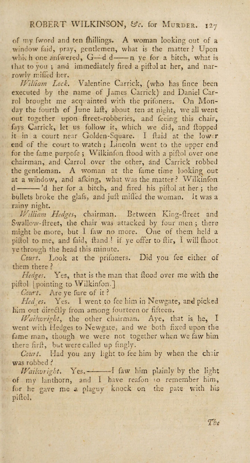 of my fword and ten {killings. A woman looking out of a window faid, pray, gentlemen, what is the matter ? Upon which one anfwered, G—d d-n ye for a bitch, what is that to you ; and immediately fired a piflol at her, and nar¬ rowly miffed her. William Lock. Valentine Carrick, (who has fince been executed by the name of James Carrick) and Daniel Car¬ rol brought me acquainted with the prifoners. On Mon¬ day the fourth of June laft, about ten at night, we all went out together upon flreet-robberies, and feeing this chair, fays Carrick, let us follow it, which we did, and flopped it in a court near Golden-Square. I Raid at the lower end of the court to watch ; Lincoln went to the upper end for the fame purpofe ; Wilkinfon flood with a piflol over one chairman, and Carrol over the other, and Carrick robbed the gentleman. A woman at the fame time looking out at a window, and afking, what was the matter ? Wilkinfon d-’d her for a birch, and fired his piflol at her ; the bullets broke the glafs, and juil miffed the woman. It was a rainy night. William Hedges, chairman. Between King-flreet and O J o Swallow-flreet, the chair was attacked by four men ; there might be more, but I faw no more. One of them held a piflol to me, and faid, fland ! if ye offer to ffir, I will fhoot ve through the head this minute. Court. Look at the prifoners. Did you fee either of them there ? Hedges. Yes, that is the man that flood over me with the piflol 1 pointing to Wilkinfon.] Court. Are ye fure of it ? Hedges. Yes. I went to fee him in Newgate, and picked him out directly from among fourteen or fifteen. Waihvrigbt, the other chairman. Aye, that is he, I went with Hedges to Newgate, and we both fixed upon the fame man, though we were not together when we faw him there fir ft, but were called up fingly. Court. Had you any light, to fee him by when the chair was robbed l Waihvright. Yes.-1 faw him plainly by the light of my lanthorn, and I have reafon io remember him, for he gave me a plaguy knock on the pate with his piflol.