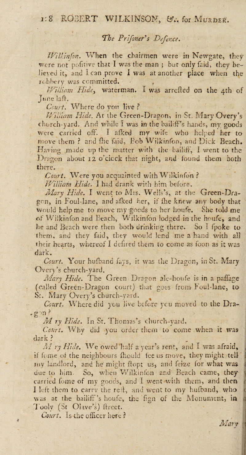 The Pr if oner's Defence. June Wilkinfon. When the chairmen were in Newgate, they were not pofttive that I was the man ; but only faid, they be¬ lieved it, and lean prove 1 was at another place when the robbery was committed. / r William Hide, waterman. I was arrefled on the 4th of ft. Court. Where do von live ? j William Hide. At the Green-Dragon, in St. Mary Qvery’s church-yard. And while I was in the bailifPs hands, my goods were carried off. I afked my wife who helped her to move them ? and fhe faid, Fob Wilkinfon, and Dick Beach. Having made up the matter with the bailiff, 1 went to the Dr agon about 12 o’cicck that night, and found them both there. Court. Were you acquainted with Wilkinfon ? William Hide. 1 had drank with him before. Mary Hide. I went to Mrs. Wells’s, at the Green-Dra¬ gon, in Foul-lane, and afked her, if (he knew any body that would help me to move my goods to her houfe. She told me of Wilkinfon and Beach, Wilkinfon lodged in the houfe, and he and Beach were then both drinking there. So I fpoke to them, and they faid, they would lend me a hand with all their hearts, whereof I deft red them to come as foon as it was dark. Court. Your hufband fays, it was the Dragon, in St. Mary Overy’s church-yard. Mary Hide. The Green Dragon aie-houfe is in a paflage (called Green-Dragon court) that goes from Foul-lane, to St. Mary Overy’s church-vard. Court. Where did you live before you moved to the Dra- g™ M ry Hide. In St. Thomas’s church-yard. Court. Whv did you order them to come 'when it was dark ? A1 ry Hide. We owed half a year’s rent, and I was afraid, i if feme of the neighbours fhould fee us move, they might tell ! my landlord, and he might ftopt us* and feize for what was i due to him. So, when Wilkinfon and Beach came, they j carried feme of my goods, and I went with them, and then 1 I left them to carry the reft, and went to my hufband, who li was at the bailiff’s houfe, the fign of the Monument, in fj Toolv (St Olave’s) ftreet. Court. Is the officer hefc $ Alary ‘j