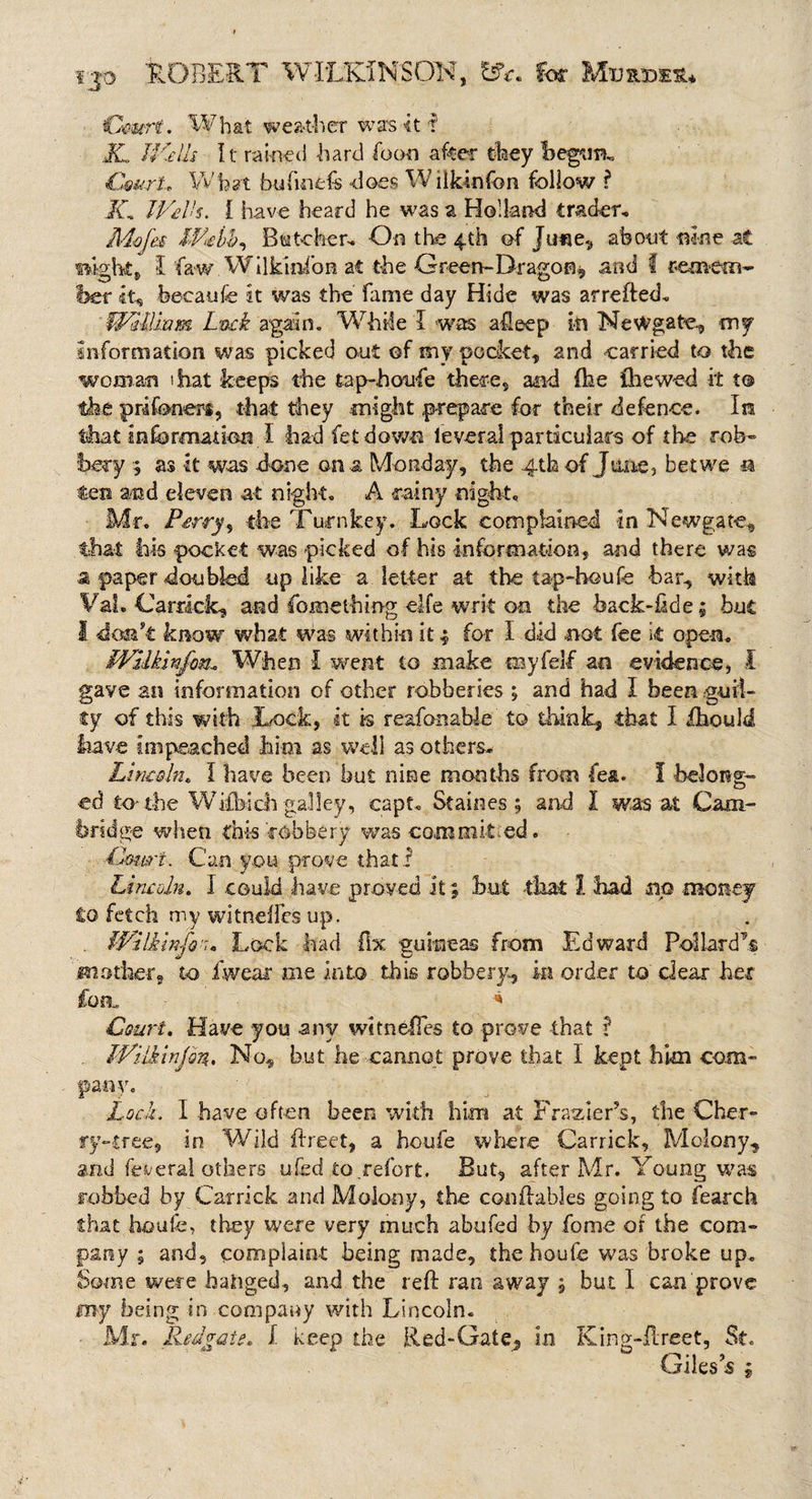 f JO 'ROBERT WILKINS OK, for Court. What weather was 4t ? JL UKelh It rained hard foon after they begum CmrU Wfoat bufinefs does W iiklnfbn follow ? Jf, Wells. I have heard he was a Holland trader, Mofei IVebb^ Batcher, On the 4th of Jtme, about nine at eight, I fawWilkinfon at the Green-Dragon, and f remem¬ ber it, beeaufe It was the fame day Hide was arrefted. Wl-Uram Luck again. While I was afteep in Newgate, my information was picked out ©f my pocket, and carried to the woman that keeps the tap-houfe there, and (he the wed it to the prifonert, that they might prepare for their defence. Ira that Information I had fet down leveral particulars of the rob¬ bery 5 as it was done on a Monday, the 4th of June, bet we a fen and eleven at night. A rainy night. Mr. Perry, the Turnkey. Lock complained in Newgate., that his pocket was picked of his information, and there was a paper doubled up like a letter at the tap-houfe bar, with Vat. Caraclc, and Something elfe writ on the back-fide; but I don’t know what was within it ; for I did not fee it open. WUkinj'on, When I went to make my fell an evidence, I gave an information of other robberies ; and had I been guil¬ ty of this with .Lock, it is reafonable to think, that I fhould have Impeached him as well as others* Lincoln. I have been but nine months from fea. I belong¬ ed to the Wifbich galley, capt* Staines; and I was at Cam¬ bridge when this robbery was committed. -Court. Can you prove that! Lincoln, I could have proved it; but that 1 had no money to fetch my witneffes up. . iVi Ik info 7. Lock had fix guineas from Edward Pollard’s mother, to fwear me into this robbery, in order to dear her fon. 4 Court. Have you any witneffes to prove that I Wilkinjon, No, but he cannot prove that I kept him com¬ pany. Lock. I have often been with him at Frazier's, the Cher¬ ry-tree, in Wild ftreet, a houfe where Carrick, Moiony, and federal others ufod .to.refort. But, after Mr. Young was robbed by Carrick and Molony, the conftables going to fearch that houfe, they were very much abufed by fome of the com¬ pany ; and, complaint being made, the houfe was broke up. Some were banged, and the reft ran away j but I can prove my being in company with Lincoln. Mr. jHedvQte. I keep the Red-Gate^ in King-ftreet, St. Giles’s ;