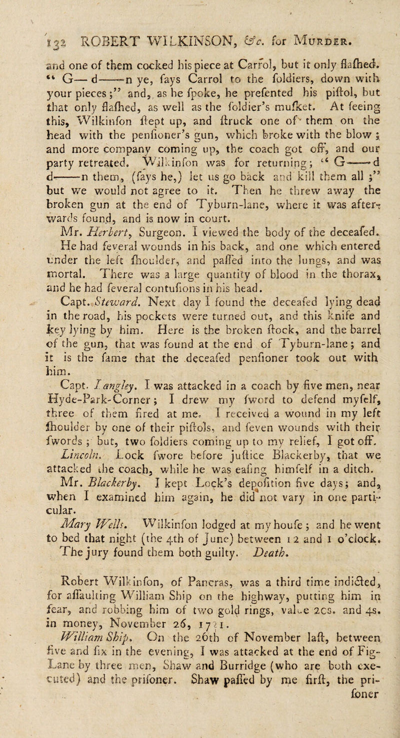 and one of them cocked his piece at Carrol, but it only fluffed. “ G— d——n ye, fays Carrol to the foldiers, down with your pieces and, as he fpoke, he prefented his piffol, but that only dallied, as well as the foldier’s mufket. At feeing this, Wilkinfon flept up, and flruck one ofv them on the head with the penfioner’s gun, which broke with the blow; and more company coming up, the coach got off, and our party retreated. Wilkinfon was for returning; G-—d d—-n them, (fays he,) let us go back and kill them all but we would not agree to it. Then he threw away the broken gun at the end of Tyburn-lane, where it was after- wards found, and is now in court. Mr. Herbert, Surgeon. I viewed the body of the deceafed. He had feveral wounds in his back, and one which entered under the left fhoulder, and palled into the lungs, and was mortal. T here was a large quantity of blood in the thorax, and he had feveral contufions in his head. Capt. Steward. Next day I found the deceafed lying dead in the road, his pockets were turned out, and this knife and key lying by him. Here is the broken flock, and the barrel of the gun, that was found at the end of Tyburn-lane; and it is the fame that the deceafed penfioner took out with him. Capt. 1angley. I was attacked in a coach by five men, near Hyde-Park-Ccrner ; I drew my fword to defend myfelf, three of them fired at me, I received a wound in my left ffoulder by one of their piiiols, and feven wounds with their iwords ; but, two foldiers coming up to my relief, I got off. Lincoln. Lock fwore before juffice Blackerby, that we attacked the coach, while he was eafing himfelf in a ditch. Mr. Blackerby. I kept Lock’s depofition five days; and, when I examined him again, he did not vary in one parti¬ cular. Mary Wells. Wilkinfon lodged at myhoufe; and he went to bed that night (the 4th of June) between 12 and 1 o’clock. The jury found them both guilty. Death. Robert Wilkinfon, of Paneras, was a third time indited, for affaulting William Ship on the highway, putting him in fear, and robbing him of two gold rings, value 2cs» and 4s. in money, November 26, 1721. William Ship. On the 26th of November laft, between five and fix in the evening, I was attacked at the end of Fig- Lane by three men, Shaw and Burridge (who are both exe¬ cuted) and the prifoner. Shaw paired by me firff, the pri- foner