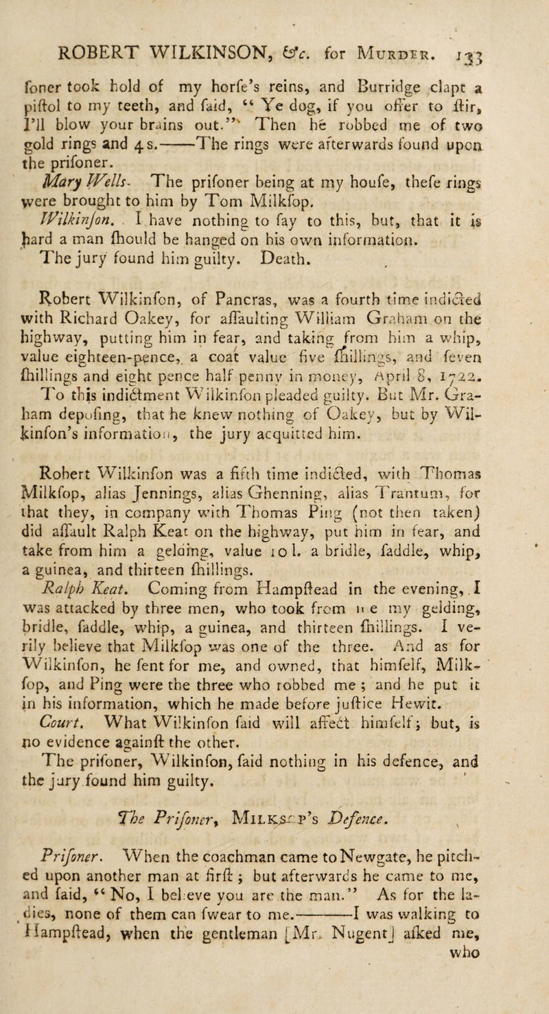 foner took hold of my horfe’s reins, and Burridge clapt a piftol to my teeth, and faid, “ Ye dog, if you offer to ftir, I’ll blow your brains out.”' Then he robbed me of two gold rings and 4 s.-The rings were afterwards found upon the prifoner. Mary Wells- The prifoner being at my houfe, thefe rings &gt;vere brought to him by Tom Milkfop. Wilkin]on. I have nothing to fay to this, but, that it is Jiard a man fhould be hanged on his own information. The jury found him guilty. Death. Robert Wilkinfon, of Pancras, was a fourth time indicted with Richard Oakey, for affaulting William Graham on the highway, putting him in fear, and taking from him a whip, value eighteen-pence, a coat value five killings, and feven (hill ings and eight pence half penny in money, April 8, 1722. To this indictment Wilkinfon pleaded guilty. But Mr. Gra¬ ham depofing, that he knew nothing of Oakey, but by Wil- kinfon’s information, the jury acquitted him. Robert Wilkinfon was a fifth time indicted, with Thomas Milkfop, alias Jennings, alias Ghenning, alias Tra'ntum, for that they, in company with Thomas Ping (not then taken) did affault Ralph Keat on the highway, put him in fear, and take from him a gelciing, value iol. a bridle, faddle, whip, a guinea, and thirteen {hillings. Ralph Keat. Coming from Hampftead in the evening,, I was attacked by three men, who took from n e my gelding, bridle, faddle, whip, a guinea, and thirteen {hillings. I ve¬ rily believe that Milkfop was one of the three. And as for Wilkinfon, he fent for me, and owned, that himfelf, Milk¬ fop, and Ping were the three who robbed me ; and he put it in his information, which he made before juftice Hewit. Court. What Wilkinfon faid will affeCt himfelf; but, is no evidence againft the other. The prifoner, Wilkinfon, faid nothing in his defence, and the jury found him guilty. Xhe Prifoner, Mil Keep’s Defence. s Prifoner. When the coachman came to Newgate, he pitch¬ ed upon another man at fir ft ; but afterwards he came to me, and faid, No, I believe you are the man.” As for the la¬ dies, none of them can fwear to me.-1 was walking to Hampftead, when the gentleman [Mr, NugentJ aiked me, who
