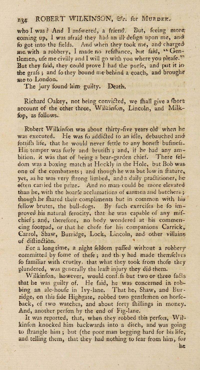 who I was i And I atifwefed, a friend*. But, feeing more; coming up, I was afraid the'/ had-an ilhdefign upon me, and fo got into the fields. And when they took me, and charged in a with a robbery, I made no refinance, but fa?d, ^Gen¬ tlemen, ufe me civilly and I will go with you where you pleafeT But they fa id, they could prove 1 had the purfe, and put it k&gt; the grafs y and fothey bound me-behind a eoachy and brought me to London. The jury found him guilty. Heath. Richard Oakey, not being convicted, wo ftiafl' give a fhor&amp; account of the other three, Wikmfon, Lincoln, and Milk- lop, as follows Robert Wilkin fon was about thirty-five years old when he was executed. He was fo addidfed to an idle, debauched and fiottifh life., that he would never fettle to any honed bufir/efso. His temper was furl'y and brutifh ; and, if he had anv am¬ bition, k was that of being a bear-garden chief. There fel- dom was a boxing match at Hcckly in the Hole, but Bob was- one of the combatants ; and though he was but low in feature,, yet, as be was very firong limbed, and a daily pradi it inner, he often carded the prise.. And no man-could be more elevated than he,, with the hoard acclamations of carmen and butebers-;- tkough be fliared their compliments but in common with hb fellow brutes, the bull-dogs. By fuch exercifes he fo im¬ proved his natural ferocity, that he wras capable of any mif- chief;.and,, therefore, no body wondered at his commen¬ cing footpad,, or that he chofe for his companions Carrick^ Carrol, Shaw, Burridge, Lock, Lincoln, and other villains of difiindUdn, ** For a longtime, a night feldom palled without a robbery- committed by fome of thefe; and thy had made themfclves fo familiar with cruelty, that what they took from thofe they plundered, was generally the lead injury they did them. Wilkinfoa, however, would confTs but two or three fails that he was guilty of. He faid, he was concerned in rob¬ bing an ale-houfe in Ivy-lane, That he, Shaw, and Bur- zidge, on this fide Highgate, robbed two gentlemen on horfe- back, of two watches, and about forty (hillings in money. And, another perfon. by the end of Fig-lane, It was reported, that, when they robbed this perfon, Wil¬ kin fon knocked him backwards into a ditch, and \vas going to drangle him ; hut (the poor man begging hard for his life, and. telling them, that they had nothing to fear from him, fo? he