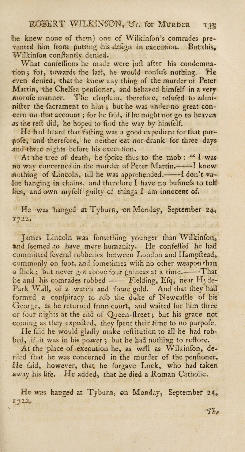 Ire knew none of them) one of Wilkinfon’s comrades pre¬ vented him from put-ting hisdekgn in execution. ‘But this, Wilkinfon conftandy denied. What confeftions he made were juft after his condemna¬ tion j for, towards the laft, he would con'fefs nothing. Me even denied, that he knew any thing of the murder of Peter Martin, the Chelfea petitioner, and behaved himfelf in a very morofe manner. The chaplain, therefore, refufed to admi- nifter the facrament to him ; but'he was under-no great con¬ cern on that account; for he faid, if he might not go to heaven as the reft did, he hoped to find the way by himfelf. He ‘had heard that fading was a good expedient for that pur- •pofe, and therefore, he neither eat nor-drank for three days and three- nights before his execution. At the tree of death, he fpoke thus to the mob : &lt;c I was no way concerned &lt;in the murder of Peter Martin.-1 knew slothing of Lincoln, till he was apprehended.-1 don’t va¬ lue hanging in chains, and therefore I have no buftnefs to tell lies, and own myfelf -guilty of things I am innocent of. He was 'hanged at Tyburn, on Monday, September 24, 1722. James Lincoln was To me thing younger than Wilkinfon., m-nd feemed to have more humanity. He con felled he had -committed feveral robberies between London and Hampftead, commonly on foot, and fometimes with no other weapon than a flick j bat never got above four guineas at a time.-That he and his comrades robbed - Fielding, Efq; near Hj de- Park Wall, of a watch and Tome gold. And that they had formed a conspiracy to rob the duke of 'Newca’ftle of his Oeorge, as he returned from court, and waited for him three or four nights at the end of Queen-ftreet; but his grace not coming as they expedied, they fpent their time to no purpofe. He laid he would gladly make reftitution to all he had rob¬ bed, .if it was in his power} but he had nothing to reftore. At the place of execution he, as well as WiUinfon, de¬ nied that he was concerned in the murder of the penfioner. He faid, however, that, he forgave Lock, who had taken away his life. He added, that he died a Roman Catholic. He was hanged at Tyburn, ©n Monday, September 24* 47 2-2,