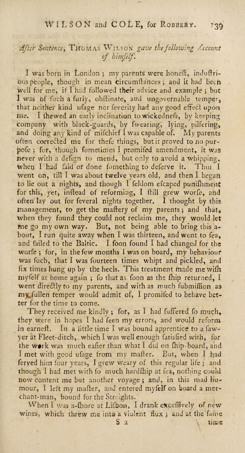 * - % • S’ 'After Sentence, Thomas Wilson gave thefollovj'ing /hecount cf himfelf. I was born in London ; my parents were boned, induftri- ous people, though in mean Circumdances; and it had been well for me, if I had followed their advice and example ; but 1 was of fuch a furiy, obdinate, aud ungovernable temper, that neither kind ufage nor feverity had any good effedl upon nie. I (hewed an early inclination to wickednefs, by keeping company with black-guards, by fwearing, lying, pilfering, and doing any kind of mifehief I was capable of. My parents often corrected me for thefe things, but it proved to no pur- pofe ; for, though fometimes I promifed amendment, it was never with a defign to mend, but only to avoid a whipping, when I had faid or done fomething to deferve it. Thus I went on, till I was about twelve years old, and then I began to lie out a nights, and though I feldom efcaped punifhmeht for this, yet, inftead of reforming, I (fill grew worfe, and often lay out for feveral nights together. I thought by this management, to get the maftery of my parents; and that, when they found they could not reclaim me, they would let rne go my own way. But, not being able to bring this a- bout, I run quite away when I was thirteen, and went to fea, and failed to the Baltic. I foon found I had changed for the worfe ; for, in the few months 1 was on board, my behaviour was fuch, that I was fourteen times whipt and pickled, and fix times hung up by the heels. This treatment made me wifh myfelf at home again ; fo that as foon as the fhip returned, I went diredtlyto my parents, and with as much fubmiflion a9 my; fullen temper would admit of, I promifed to behave bet¬ ter for the time to come. They received me kindly ; for, as I had fullered fo much, they were in hopes I had feen my errors, and would reform in earneft. In a little time I was bound apprentice to a faw- yer at Fleet-ditch, which I was well enough fatisfied with, for the w#rk was much eafier than what I did on fnip-Board, and I met with good ufage from my mailer. But, when 1 had ferved him four years, I grew weary of this regular life ; and though I had met with fo much hardfhip at fea, nothing could now content me but another voyage ; and, in this mad hu¬ mour, I left my mailer, and entered myfelf on board a mer¬ chant-man, bound for the Streights.' , When I Was a-fhore at Lifbon, I drank eXcefflvely of new wines, which threw me into a violent flux $ and at the’fame S 2 \ time