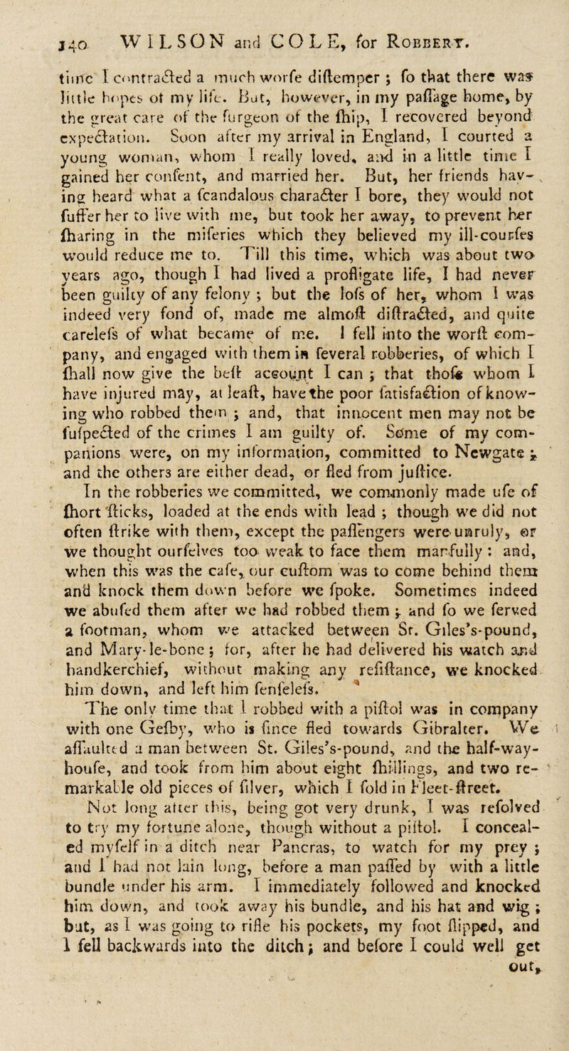 time I omtradfed a much worfe diftemper ; fo that there was little hopes of my life. But, however, in my pafTage home, by the great care of the furgeon of the (hip, I recovered beyond expectation. Soon after my arrival in England, l courted a young woman, whom I really loved, and in a little time I gained her confent, and married her. But, her friends hav¬ ing heard what a fcandalous character I bore, they would not fufFer her to live with me, but took her away, to prevent her (haring in the miferies which they believed my ill-courfes would reduce me to. Till this time, which was about two years ago, though I had lived a profligate life, I had never been guilty of any felony ; but the lofs of her, whom I was indeed very fond of, made me almofl: diftra&amp;ed, and quite carelefs of what became of me. 1 fell into the word com¬ pany, and engaged with them in feveral robberies, of which I (hall now give the heft account I can ; that tholi whom I have injured may, at leafl, have the poor fatisfaelion of know¬ ing who robbed them - and, that innocent men may not be fufpedled of the crimes I am guilty of. Some of my corn- panions were, on my information, committed to Newgate ^ and the others are either dead, or fled from juflice. In the robberies we committed, we commonly made ufe of (hort flicks, loaded at the ends with lead ; though we did not often itrike with them, except the paflengers were unruly, ©r we thought ourfelves too weak to face them manfully : and, when this was the cafe,, our cuftom was to come behind them and knock them down before we fpoke. Sometimes indeed we abufed them after we had robbed them and fo we ferved a footman, whom we attacked between St. Giles’s-pound, and Mary-ie-bone; for, after he had delivered his watch and handkerchief, without making any reflflance, we knocked him down, and left him fenfelels. The only time that I robbed with a piflol was in company with one Gefhy, who is fince fled towards Gtbralcer. We aflfaulud a man between St. Giles’s-pound, and the half-way- houfe, and took from him about eight (hillings, and two re¬ markable old pieces of filver, which I fold in Fleet-ffreet. Not long after this, being got very drunk, I was refolved to try my fortune alone, though without a piitol. I conceal¬ ed myfdf in a ditch near Pancras, to watch for my prey ; and 1 had not lain long, before a man pafTed by with a little bundle under his arm. I immediately followed and knocked him down, and took away his bundle, and his hat and wig ; bat, as I was going to rifle his pockets, my foot flipped, and 1 fell backwards into the ditch; and before I could well get outr