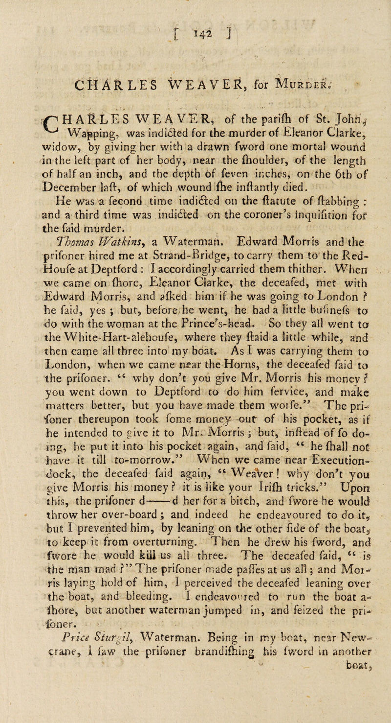 CHARLES WEAVER, for Murder. H ARLES WEAVER, of the parifh of St.John'^ Wapping, was indi&amp;ed for the murder of Eleanor Clarke, widow, by giving her with a drawn fword one mortal wound in the left part of her body, near the Ihoulder, of the length of half an inch, and the depth of feven inches, on the 6th of December laft, of which wound {he inftantly died. He was a fecond time indidfed on the ftatute of /tabbing : and a third time was indidfed on the coroner’s inquifition for the faid murder. Thomas Watkins, a Waterman. Edward Morris and the prifoner hired me at Strand-Bridge, to carry them to the Red- Houfe at Deptford : I accordingly carried them thither. When we came on (here, Eleanor Clarke, the deceafed, met with Edward Morris, and afked him if he was going to London ? he faid, yes ; but, before he went, he had a little hufmefs to do with the woman at the Prince’s-head. So they all went to the White-Hart-alehoufe, where they {laid a little while, and then came all three into my boat. As I was carrying them to London, when we came near the Horns, the deceafed faid to the prifoner. £C why don’t you give Mr. Morris his money $ you went down to Deptford to do him fervice, and make matters better, but you have made them worfe.” The prL doner thereupon took feme money out of his pocket, as if he intended to give it to Mr. Morris ; but, inftead of fo do¬ ing, he put it into his pocket again, and faid, “ he fliall not have it till to-morrow.” WTen we came near Execution- dock, the deceafed faid again, 6t WeaVer! why don’t you give Morris his money ? it is like your Irifh tricks.” Upon this, the prifoner d--d her for a bitch, and fwore he would throw her over-board ; and indeed he endeavoured to do it, but I prevented him, by leaning on the other fide of the boat, to keep it from overturning. Then he drew his fword, and fwore he would kill us all three. The deceafed faid, is the man mad ?”The prifoner made pafTes at us all j and Moi- ris laying hold of him, 1 perceived the deceafed leaning over the boat, and bleeding. I endeavoured to run the boat a- Ihore, but another waterman jumped in, and feized the pri* loner. Price Sturdily Waterman. Being in my boat, near New- crane, 1 law the prifoner brandifhing his fword in another boat,