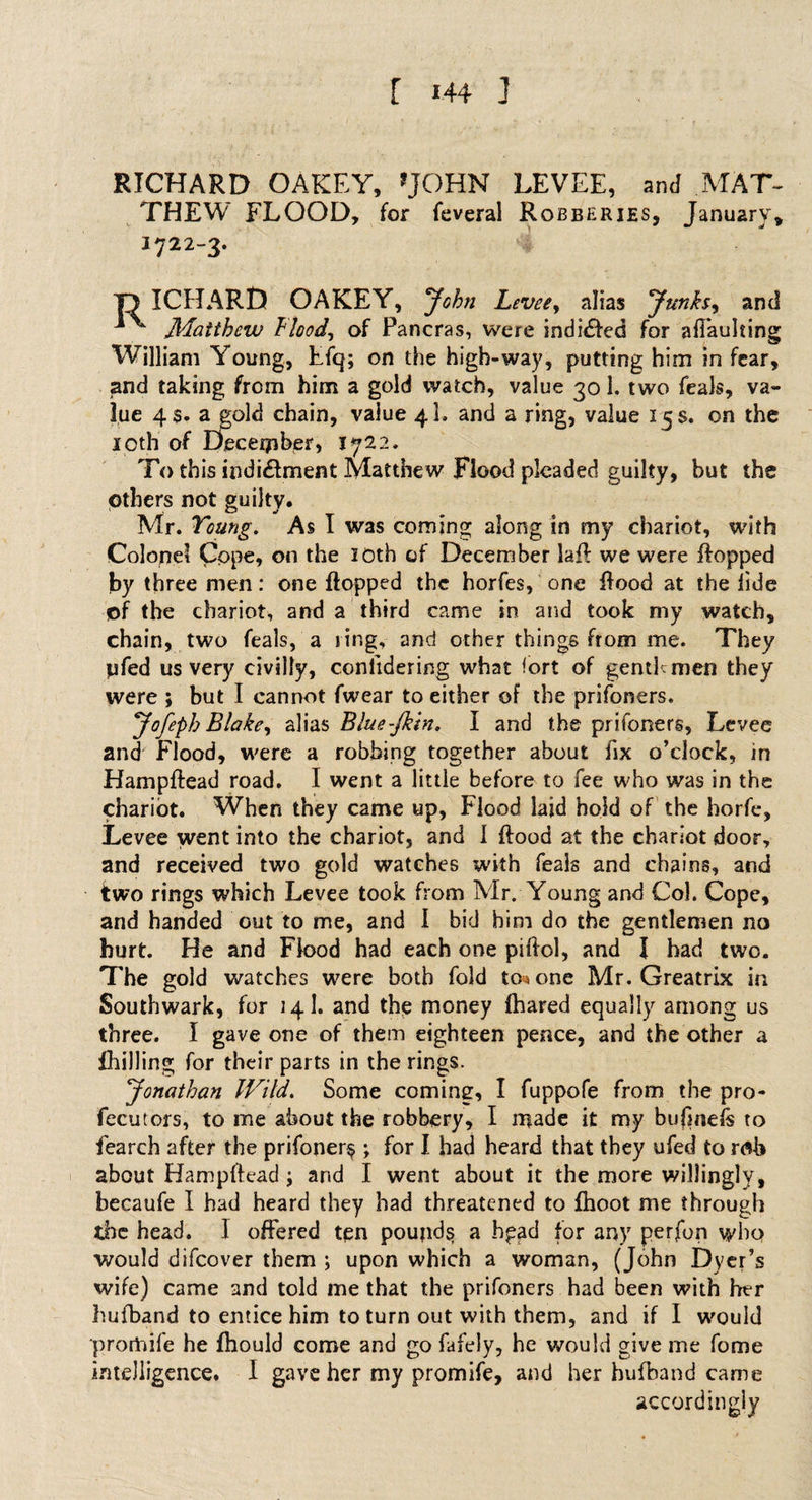 RICHARD OAKEY, 'JOHN LEVEE, and MAT- THEW FLOOD, for feveral Robberies, January, I722_3* T) ICHARt) OAKEY, John Levee, alias yunks, and ** - Matthew flood, of Pancras, were indicted for affaulting William Young, Efq; on the high-way, putting him in fear, and taking from him a gold watch, value 30 1. two feals, va¬ lue 4$. a gold chain, value 4I. and a ring, value 15 s. on the 10th of December, 1722. To this indi&amp;ment Matthew Flood pleaded guilty, but the others not guilty. Mr. Young. As I was coming along in my chariot, with Colonel Cope, on the 10th of December lafl we were flopped by three men: one flopped the horfes, one flood at the fide of the chariot, and a third came in and took my watch, chain, two feals, a ring, and other things from me. They jjfed us very civilly, conlidering what fort of gentlemen they were ; but I cannot fwear to either of the prifoners. yofeph Blake, alias Blue-Jkin. I and the prifoners. Levee and Flood, were a robbing together about fix o’clock, in Hampftead road. I went a little before to fee who was in the chariot. When they came up, Flood laid hold of the horfe, Levee went into the chariot, and 1 flood at the chariot door, and received two gold watches with feais and chains, and two rings which Levee took from Mr. Young and Col. Cope, and handed out to me, and I bid him do the gentlemen no hurt. He and Flood had each one piftol, and I had two. The gold watches were both fold to« one Mr. Greatrix in Southwark, for 141. and the money fhared equally among us three. I gave one of them eighteen pence, and the other a {hilling for their parts in the rings. yonathan Wild. Some coming, I fuppofe from the pro- fecutors, to me about the robbery, I made it my bujmefs to feareh after the prifoner$ ; for I had heard that they ufed to rflb about Hampftead j and I went about it the more willingly, becaufe I had heard they had threatened to fhoot me through the head. 1 offered ten pounds a hpad for any perfon who would difeover them ; upon which a woman, (John Dyer’s wife) came and told me that the prifoners had been with her hufband to entice him to turn out with them, and if I would promife he fhould come and go fafely, he would give me fome intelligence. I gave her my promife, and her hufband came accordingly