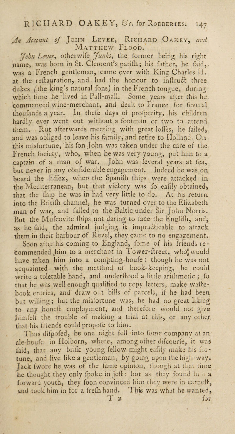 An Account of John Levee, Richard Oakey, and Matthew Flood* John Levee, otberwife Junks, the former being his right name, was born in St. Clement’s parifh; his father, he faid,. was a French gentleman, came over with King Charles II. at the reftauration, and had the honour to inftruiR three dukes (rhe king’s natural Tons) in the French tongue, during which time he lived in Pall-mall. Some years after this he commenced wine-merchant, and dealt to France for feveial thoufands a year. In thefe days of profperity, his children hardly ever went out without a footman or two to attend them. Rut afterwards meeting with great lofles, he failed, and was obliged to leave his family, and retire to Holland. On this misfortune, his fon John was taken under the care of the French focieiy, who, when he was very young, put him to a captain of a man of war. John was feveral years at fea, but never in any ctmfiderable engagement. Indeed he was on board the EfTex, when the Spaniih (hips were attacked in the Mediterranean, but that vidlory was fo eafiiy obtained, that the (hip he was in had very little to do. At his return into the Britifh channel, he was turned over to the Elizabeth man of war, and failed to the Baltic under Sir John Norris. But the Muscovite Flips not daring to face the Englifh, and* as he faid, the admiral judging it impracticable to attack them in their harbour of Revel, they came to no engagement. Soon after his coming to England, fome of his friends re¬ commended .him to a merchant in Tower-Freet, whoj would have taken him into a compting-houfe : though he was not acquainted with the metthocj of book-keeping, he could write a tolerable hand, and underflood a little arithmetic ; fo that he was well enough qualified to copy letters, make walte- book entries, and draw out bills of parcels, if he had been but willing; but the misfortune was, he had no great liking to any honeft employment, and therefore would not give himfelf the trouble of making a trial at this, or any other that his friends could propofe to him. Thus difpofed, he one night fell into fome company at an ale-houfe in Holborn, where, among other difcourfe? it was laid, that any brifk young fellow might eafiiy make his for¬ tune, and iive like a gentleman, by going upon the high-way* Jack fwore he was ol the fame opinion, though at that time he thought they only fpoke in jefl: but as they found hi u a forward youth, they foon convinced him they were in earnefl, and took him in for a frefhhand. This was what he wanted* T 2 for