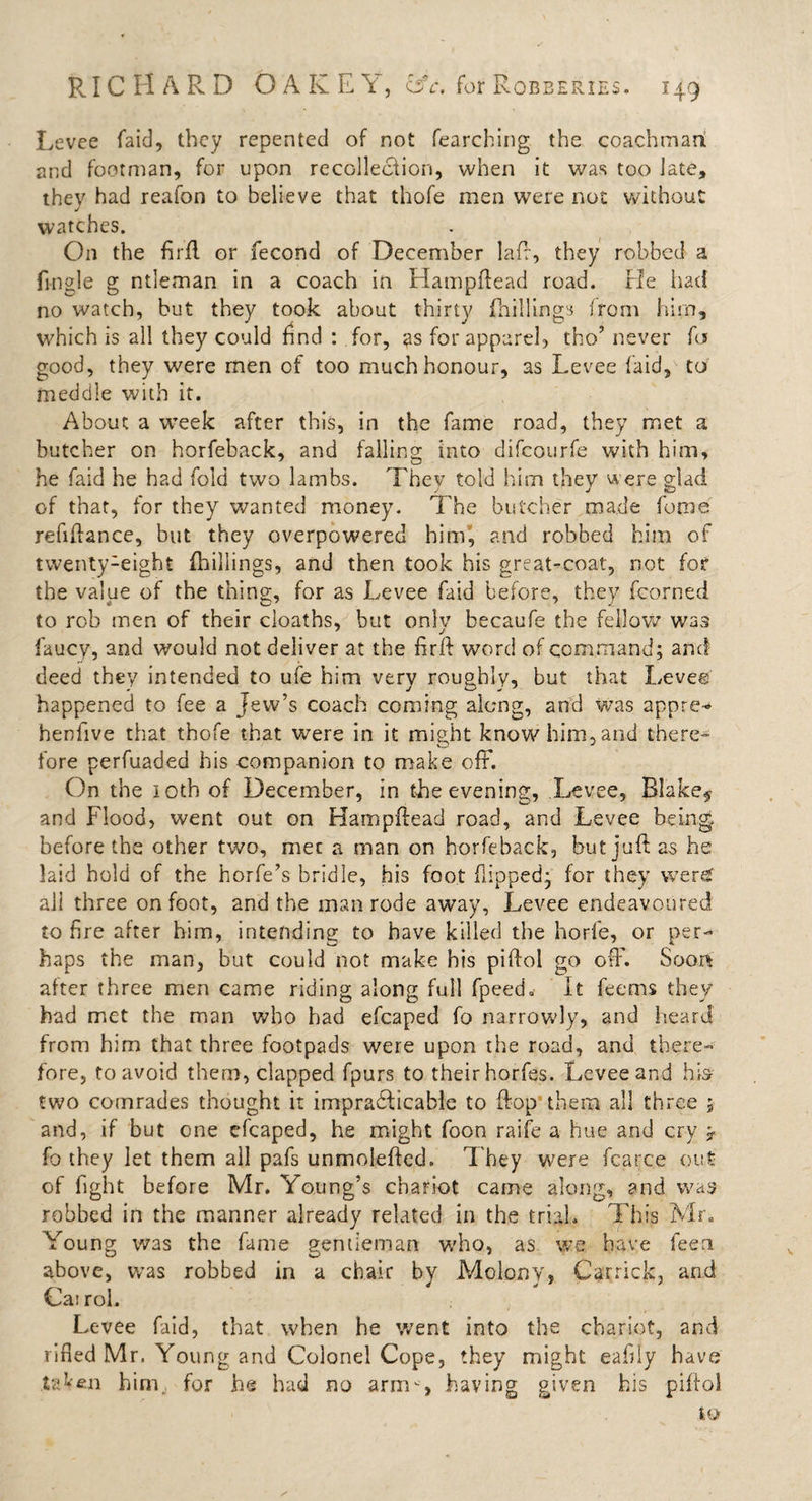 Levee (aid, they repented of not fearching the coachman and footman, for upon recollection, when it was too late, thev had reafon to believe that thofe men were not without watches. On the firft or fecond of December laft, they robbed a Tingle g ntleman in a coach in Hampftead road. He had no watch, but they took about thirty (hillings from him, which is all they could find : for, as for apparel, tho’ never fa good, they were men of too much honour, as Levee laid, to meddle with it. About a week after this, in the fame road, they met a butcher on horfeback, and falling into difcourfe with him, he faid he had fold two lambs. Thev told him thev were Had j ' J p&gt; of that, for they wanted money. The butcher made feme refinance, but they overpowered him, and robbed him of twenty1eight (hillings, and then took his great-coat, not for the value of the thing, for as Levee faid before, they fcorned to rob men of their cloaths, but only becaufe the fellow was faucy, and would not deliver at the firft word of command; and deed they intended to ufe him very roughly, but that Levee happened to fee a Jew’s coach coming along, and was appre- henfive that thofe that were in it might know him, and there¬ fore perfuaded his companion to make off. On the 10th of December, in the evening. Levee, Blake# and Flood, went out on Harnpftead road, and Levee being before the other two, met a man on horfeback, but juft as he laid hold of the horfe’s bridle, his foot flipped- for they were all three on foot, and the man rode away, Levee endeavoured to Are after him, intending to have killed the horfe, or per¬ haps the man, but could not make his piftol go off. Soon after three men came riding along full fpeed* It feems they had met the man who had efcaped fo narrowly, and heard from him that three footpads were upon the road, and there¬ fore, to avoid them, clapped fpurs to their horfes. Levee and hb two comrades thought it impracticable to flop them all three 5 and, if but one efcaped, he might foon raife a hue and cry y fo they let them all pafs unmoleftcd. They were fcarce out of fight before Mr. Young’s chariot came along, and was robbed in the manner already related in the trial. This Mr. Young was the fame gentleman who, as we. have feen above, was robbed in a chair by Molony, Garrick, and Cat rol. Levee faid, that when he went into the chariot, and rifled Mr. Young and Colonel Cope, they might eafliy have taken him, for he had no arm-, having given his piftol