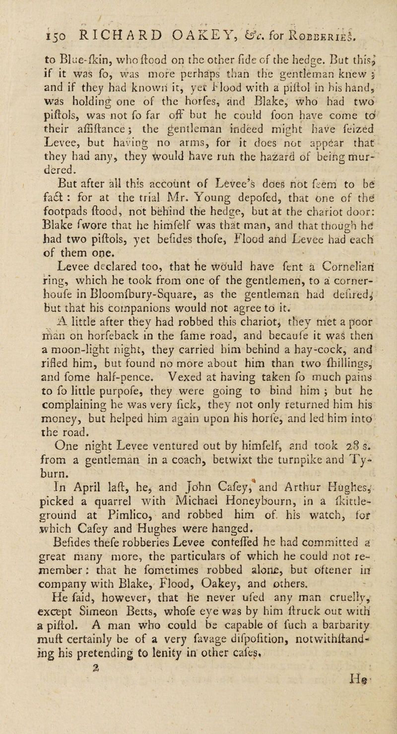 to Blue-fkin, who flood on the other fide of the hedge. But this? if it was fo, was more perhaps than the gentleman knew 5 and if they had known it, yet hlood with a piffol in his hand, was holding one of the horfes, and Blake, who had two piftols, was not fo far oft' but he could ioon have come to their afiiftance 5 the gentleman indeed might have feized Levee, but having no arms, for it does not appear that they had any, they would have run the hazard of being mur¬ dered. But after all this account of Levee’s does not Bern to be fa£l : for at the trial Mr, Young depofed, that one of the footpads flood, not behind the hedge, but at the chariot door: Blake fwore that he himfelf was that man, and that though he had two piffols, yet befides thofe, Flood and Levee had each of them one. Levee declared too, that he would have fent a Cornelian ring, which he took from one of the gentlemen, to a corner- jhoufe in Bloomfbury-Square, as the gentleman had delired, but that his companions would not agree to it. A little after they had robbed this chariot, they met a poor man on horfeback in the fame road, and becaufe it was then a moon-light night, they carried him behind a hay-cock, and rifted him, but found no more about him than two {hillings, and fome half-pence. Vexed at having taken fo much pains to fo little purpofe, they were going to bind him ; but he complaining he was very Tick, they not only returned him his money, but helped him again upon his horie, and led him into the road. One night Levee ventured out bv himfelf, and took 28 s. from a gentleman in a coach, betwixt the turnpike and Ty¬ burn. *rr In April laft, he, and John Cafey, and Arthur Hughes, picked a quarrel with Michael Honey bourn, in a fkittle- ground at Pimlico, and robbed him of. his watch, for which Cafey and Hughes were hanged. Befides thefe robberies Levee confefTed he had committed a great many more, the particulars of which he could not re¬ member ; that he fometimes robbed alone, but oftener in company with Blake, Flood, Oakey, and others. He faid, however, that he never ufed any man cruelly, except Simeon Betts, whofe eye was by him ftruek out with a piftol. A man who could be capable of fuch a barbarity muff certainly be of a very favage difpofition, notwithttand- ing his pretending to lenity in other cafes.