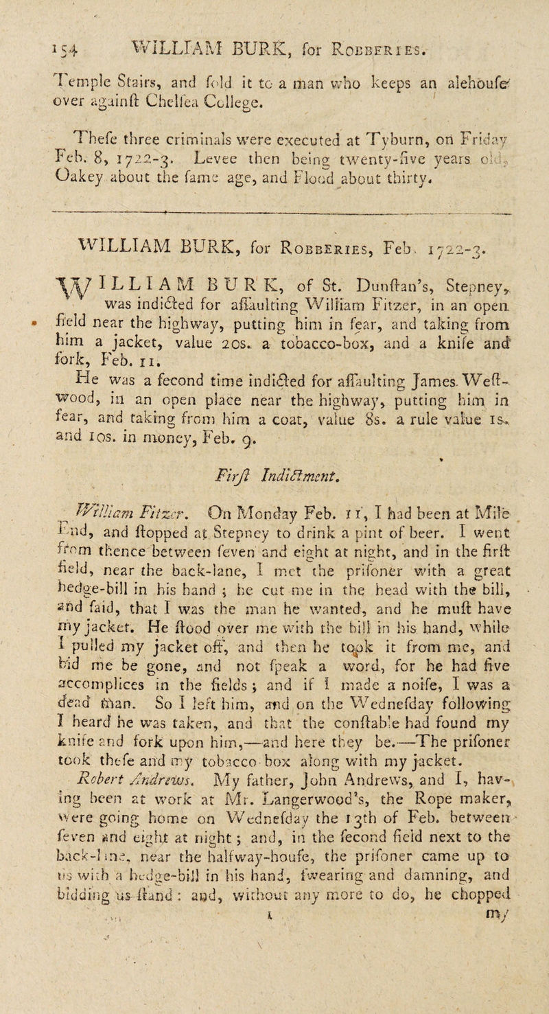 I ernple Stairs, and fold it to a man who keeps an alehoufer over again ft Chelfea College. Thefe three criminals were executed at Tyburn, on Friday Feb. 8, 1722-3. Levee then being; twenty-five years o' Oakey about the fame age, and Flood about thirty. WILLIAM BURK, for Robberies, Feb. 1722-3. I L L I A M BUR K, of St. Dunftan’s, Stepney* was indidled for aflaulting William Fitzcr, in an open field near the highway, putting him in fear, and taking from him a jacket, value 20s.. a tobacco-box, and a knife and4 fork, Feb. 11. He was a fecond time indited for aflaulting James-Weft- wood, in an open place near the highway, putting him in fear, and taking from him a coat, value 8s. a rule value is* and ios. in money, Feb. 9. ♦ Firft 1 mild merit. J'Vtlham Fitzer. On Monday Feb. 11, I had been at Mile Bnd, and flopped at Stepney to drink a pint of beer. I went from thence between feven and eight at night, and in the firft held, near the back-lane, I met the prifoner with a great hedge-bill in his hand ; he cut me in the head with the bill, 2nd faid, that I was the man he wanted, and he muft have my jacket. He flood over me with the hill in his hand, while I pulled my jacket oft’, and then he topic it from me, and Fid me be gone, and not (peak a word, for he had ftve accomplices in the fields ; and if I made a noi-fe, I was a dead hdan. So I left him, and on the Wednefday following I heard he was taken, and that the conftable had found my knife and fork upon him,—and here they be.—The prifoner took thefe and my tobacco box along with my jacket. Robert Andrews. My father, John Andrews, and I, hav¬ ing been at work at Mr. Langerwood’s, the Rope maker, were going home on Wednefday the 13th of Feb. between feven and eight at night; and, in the fecond held next to the back-lme, near the halfway-houfe, the prifoner came up to tis with a hedge-bill in his hand, {wearing and damning, and bidding us ftand : and, without any more to do, he chopped \ my ■&gt; v • i