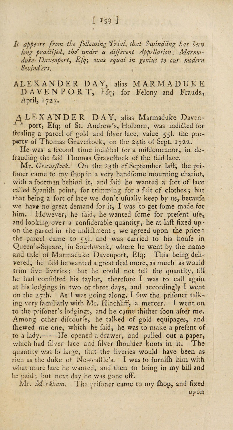 [ *59 ] It appears from the following Trial? that Swindling has teen long praftifed, tho’ under a different Appellation: Marma¬ duke Davenport? Efq\ ivas equal in genius to our modern Swind ers. , ALEXANDER DAY, alias MARMADUKE DAVENPORT, Efq; for Felony and Frauds, April, 1723. A LEX A’N D E R DAY, alias Marmaduke Daven¬ port, Efq; of St. Andrew’s, Holborn, was indicted for Pealing a parcel of gold and filver lace, value 55I. the pro¬ party of Thomas Graveftock, on the 24th of Sept. 1722. He was a fecond time indidted for a mifdemeanor, in de¬ frauding the faid Thomas Graveftock of the faid lace. Mr. Gravejluck. On the 24th of September laff, the pri- foner came to my (hop in a very handfome mourning chariot, with a footman behind it, and faid he wanted a fort of lace called Spanifh point, for trimming for a fuit of clothes ; but that being a fort of lace we don’t ufually keep by us, becaufe we have no great demand for it, I was to get fome made for him. However, he faid, he wanted fome for prefent ufe, and looking over a confiderable quantity,-he at laft fixed up¬ on the parcel in the indictment ; we agreed upon the price: the parcel came to 55I. and was carried to his houfe in Queen’s-Square, in Southwark, where he went by the name and title of Marmaduke Davenport, Efq; This being deli¬ vered, he faid he wanted a great deal more, as much as would trim five liveries; but he could not tell the quantity, till he had confulted his taylor, therefore I was to call again at his lodgings in two or three days, and accordingly I went on the 27th. As I was going along, I faw the prifoner talk¬ ing very familiarly with Mr. Hinchliff, a mercer. I went on to the prifoner’s lodgings, and he came thither foon after me. Among other difcourfe, he talked of gold equipages, and (hewed me one, which he faid, he was to make a prefent of to a lady.-He opened a drawer, and pulled out a paper, which had filver lace and filver fhoulder knots in it. The quantity was fo large, that the liveries would have been as rich as the duke of NewcaOIe’s. I was to furnifh him with what more lace he wanted, and then to bring in my bill and be paid ; but next day he was gone off. Mr. M. rkham. The prifoner came to my (hop, and fixed upon