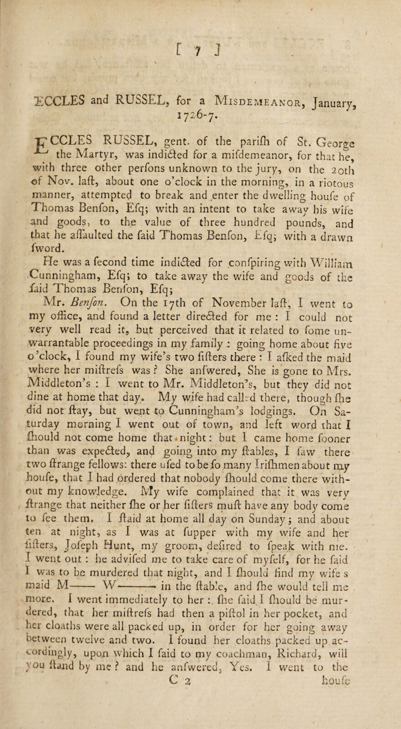 TCCLES and RUSSEL, for a IMisdemeanor, January, 1726-7. TOGGLES RUSSEL, gent, of the parifh of St. George ^ the Martyr, was indidled for a mifdemeanor, for that he, with three other perfons unknown to the jury, on the 20th of Nov. laR, about one o’clock in the morning, in a riotous manner, attempted to break and enter the dwelling houfe of Thomas Benfon, Efq; with an intent to take away his wife and goods, to the value of three hundred pounds, and that he adaulted the Laid Thomas Benfon, Efq; with a drawn fword. He was a fecond time indiSted for confpiring with William Cunningham, Efq; to take away the wife and goods of the Laid Thomas Benfon, Efq; Mr. Benfon. On the 17th of November laR, I went to my office, and found a letter direSled for me : I could not very well read it, hut perceived that it related to fome un¬ warrantable proceedings in my family : going home about five o’clock, I found my wife’s two fillers there : I afked the maid where her miff refs was ? She anfwered, She is gone to Mrs. Middleton’s : I went to Mr. Middleton’s, but they did not dine at home that day. My wife had calLd there, though fhs did not flay, but went to Cunningham’s lodgings. On Sa¬ turday morning I went out of town, and left word that I Hiould not come home thatinight: but 1 came home fooner than was expected, and going into my Rabies, I faw there twoRrange fellows: there ufed to be jo many Iriflimen about ruy houfe, that I had ordered that nobody fhould come there with¬ out my knowledge. My wife complained that it was very Rrange that neither Lie or her fillers muff have any body come to fee them, I Raid at home all day on Sunday; and about ten at night, as I was at fupper with my wife and her fillers., Tofeph Hunt, my groom, defired to fpeak with me. 1 went out : lie advifed me to take care of myfeif, for he faid 1 was to be murdered that night, and I fhould find my wife s maid M~- W-—-in the Rable, and fhe would tell me more. I went immediately to her : fne faid I fhould be mur¬ dered, that her miRrefs had then a pillol in her pocket, and her cloaths were all packed up, in order for her going away between twelve and two. I found her cloaths packed up ac¬ cordingly, upon which I faid to my coachman, Richard, will you Rand by me ? and he anfwered. Yes. 1 went to the C 2 houfe*