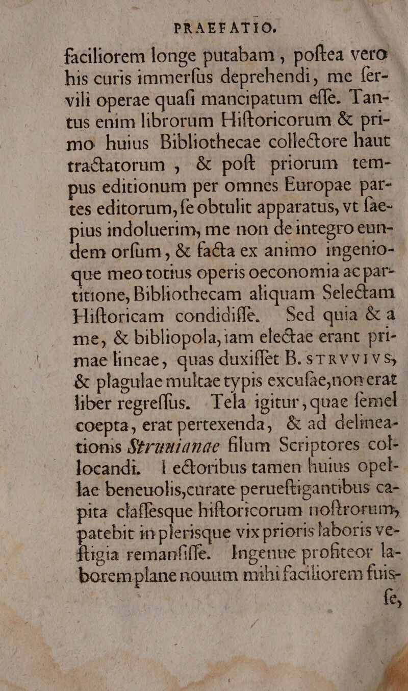 faciliorem longe putabam , poftea vero: his curis immerfüs deprehendi, me fer- vili operae quafi mancipatum efle. Tan- tus enim librorum Hiftoricorum &amp; pri- mo huius Bibliothecae collectore haut tracdtatorum , &amp; poít priorum tem-- pus editionum per omnes Europae par- tes editorum, fe obtulit apparatus, vt fae- pius indoluerim, me non de integro eun- dem oríüm , &amp; facta ex animo ingento- que meo tottus operis oeconomia ac par- ditione, Bibliothecam aliquam Selectam Hiftoricam condidiffe. |^ Sed quia &amp; a me, &amp; bibliopola, iam ele&amp;ae erant prt- mae lineae, quas duxiffet B. sTRvvivs, &amp; plagulae multae typis excufae,non erat liber regreffus. | Tela igitur , quae femel coepta, erat pertexenda, &amp; ad delinea- tioms Struuianae filum Scriptores col- locandi. lectoribus tamen huius opel- lae beneuolis,curate perueftigantibus ca- pita claffesque hiftoricorum noftrorum, patebit in plerisque vix prioris laboris ve- dtigia remanfiffe. / Jagenne profiteor la- borem plane nouum mihi facitiorem fuis- fe, l H y ! IE t T ]