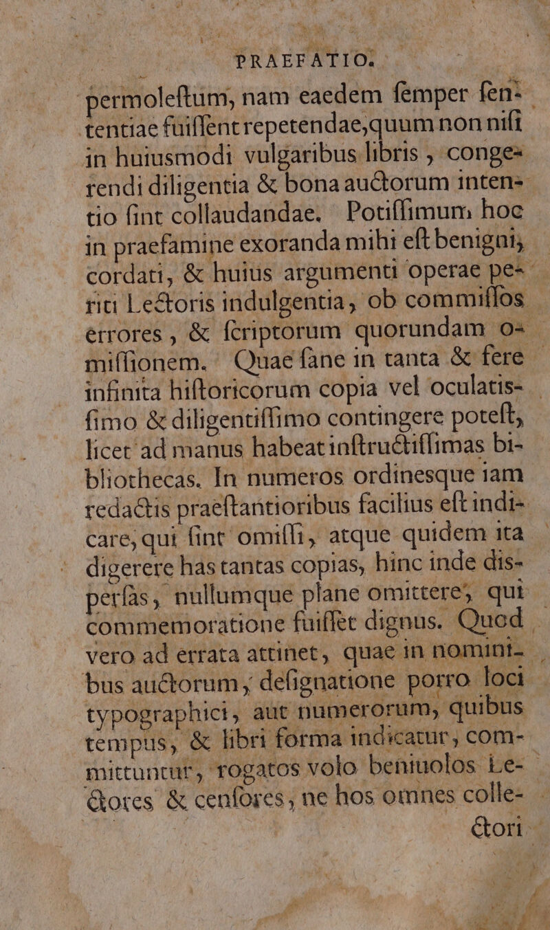 b OU PRAEFATIO... .permoleftum, nam eaedem femper fen: tentiae füiffent repetendae,quum non nifi in huiusmodi vulgaribus libris ,, conges rendi diligentia &amp; bona au&amp;orum inten» tio fint collaudandae. Potiffimum hoc in praefamine exoranda mihi eftbenigni — cordati, &amp; hutus argumenti operae DR s riti Le&amp;oris indulgentia, ob commiflos errores , &amp; fcriptorum quorundam O- | miffionem. ' Quae fane in tanta &amp; fere - infinita hiftoricorum copia vel oculatis- fimo &amp; diligentiffimo contingere poteft, licet ad manus habeatinftructiffimas bi- bliothecas. In numeros ordinesque iam reda&amp;tis praeftantioribus facilius eft indt- care, qui fint omifTi, atque quidem ita digerere has tantas copias, hinc inde dis- perfas, nullumque plane omittere; qui commemoratione fuiffet dignus. Quod . Vero ad errata attinet, quae in nomint- bus auctorum , defignatione porro loci typographici, aut numerorum, quibus tempus, &amp; libri forma indicatur, com- mittuntur, rogatos volo beniuolos Le- Gores &amp; cenfores, ne hos omnes colle- Gori -