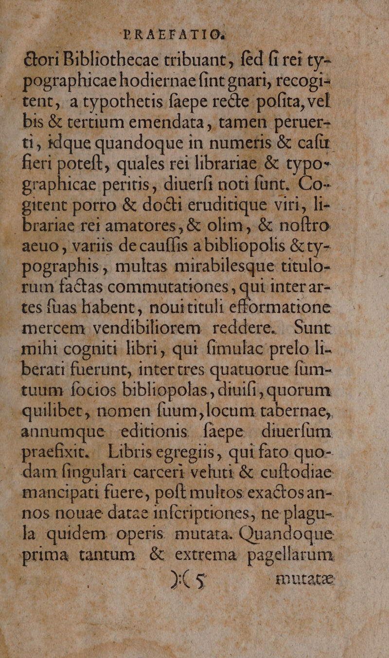 2AENUT T. p R ÁEFATEOR: Mm Gori Bibliothecae tribuant, fed (i rei ty tent, a typothetis faepe recte pofita, vel bis &amp; tertium emendata , tamen peruer- ti; klque quandoque in numetis &amp; cafu graphicae peritis, diueríi noti funt. Co- gitent porro &amp; docti eruditique viri, li-.. pographis , multas mirabilesque titulo- tes faas liabent, nouitituli efformatione mercem vendibiliorem. reddere. Sunt mihi cogniti libri, qui fimulac prelo li- berati fuerunt, intertres quatuorue fum- tuum focios bibliopolas, diuifi, quorum praefixit. Libris egregiis, qui fato quo- mancipati fuere, poft multos exactosan- nos nouae datae 1nfcriptiones, ne plagu- 2e 5 qnutate |