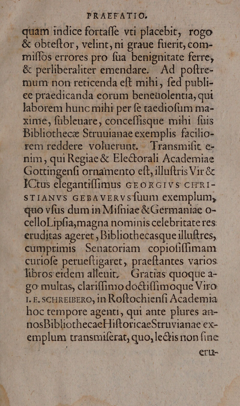 quam indice fortaffe vti placebit, rogo &amp; obteftor, velint, ni graue fuerit; com- miflos errores pro füa benignitate ferre; &amp; perliberaliter emendare. Ad. poftre- mum: non reticenda eft mihi, fed publi- ee praedicanda eorum beneaolentia, qui laborem hunc mihi per fe caediofum ma- xinie, fübleuare, conceffisque mihi. fuis Bibliothecae Struuianae exemplis. facilio- rem reddere voluerunt. Transmifit e- nim, qui Regiae &amp; Electorali Academiae Gottingenfi ornamento elt, illuftris Vir &amp; ICtus elegantilffimus czonG1vs crn1- STIANVS GEBAVERVsÍUuum exemplum, quo vfus dum in Mifniae &amp; Germaniae o- celloLrpfiaymagna nominis celebritate res. erudjtas ageret ; Bibliothecasque illuftres, cumprimis Senatoriam copioliífimam curiofe perueftigaret, praeftantes varios libros etdem alleuit; | Gratias quoque a- go multas, clariffimo doctiffimoque Viro I. E. SCHREIBERO; In Roftochieníi Academia hoc tempore agenti, qui ante plures an- nosBibliothecaeHiftoricaeStruvianae ex- emplum transmuferat, quo, lectis non fine eru-