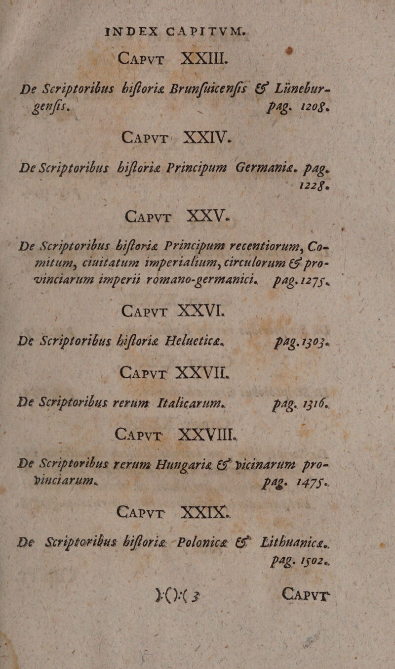 INDEX £A TT RM JCapvr XxiIL  De seoprlis hiforis Brice $ 9 Lünelur- geujus. T pue 1208. Carvr. XXIV. De Sciptorilus Rijetie Principum Germanis. p4g- CEA 20 Carvr. xxv. De Scriptoribus. Bifforis Principum recentiorum, C d» mutum, ciuitatum wmperialium, circulorum €9 pro- vinciarum imperii romano-germanici. — pag. 127. j .Casrvr XXVI. De Scriptoribus biflorie Heluetica. ; 244.1303. . Caprvr XXVII. De Scriptoribus rerum. Italicarum. 3 pg. 116. CaPvr. XXVIII. De or ellas rerum Hudgens e vicinarum pr- bIUCIATHHM 0 | 00 Mg TS. Caprvr XXIX. De Scriptoribus bi iftoria -Polonice e RUP AOSAE | p^. 1502. -—- YO(2 Carvr |