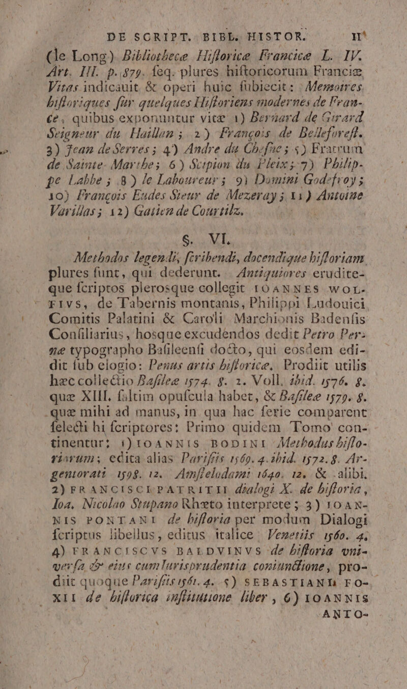 . (le Long). Bildiothece | Hifforice, Framcice LL. IV. « ert. IH. p.$75. feq. plures hiftoricorum Francie Viras indicauit. &amp; operi huic. fübiecit: | Memorres bifloviques für quelques Hifloriens modernes de Fean- (e, quibus exponuntur vice 1) Berserd de Girard. Seigneur du Haillan ;. 2) Ffrangois de Bedefmeft. 3) Jean de Serves 5 4) Andre da Ghefüe 5.5) Fracruin de Saimte- Mayvibes 6) Scipion ifa Pleix s: 7) Phiip- (ge Labbe ; 8) Je Laboureur ; 9) Domini Godefroy ; 10) Francois Eudes Sieur de Mezeray j. X1) Antoine Varillas; 12) Gatiez de Courtilz. Foxy | | : S. VI. Methados legendi, févibendi, dacendigue bifloriam. plures funt, qui dederunt. |. Ant/guzores erudite- que fcriptos plerosque collegit r04NNES wor. rivs, de Tabernis montanis, Philippi Ludouici Comitis Palatini &amp; Caroli Marchionis Badenfis Coníliarius , hosque excudendos dedit Perro Per: 7e typographo Bafileenfi docto, qui eosdem edi- dit fub elogio: Peuus artis biflorice.. Prodiit. utilis hec collectio Bafileg 1574. $. 2. Voll. 20id. 1576. g. que XIII. filtim opufcula habet, &amp; Bzf/ee 1575. $. .que mihi ad manus, in. qua hac ferie comparent fele&amp;i hi fcriptores: Primo quidem Tomo con- tinentüur; i) toANNIs BoDiINI Merbodus biffo- viavtm; edita alias Parifris 1569. 4.2bid. 1572.8. Ar- geniovatt 1598. i2. Amnfielodamt 1622. 12, &amp; alibi, 2) FRANCISCLI.PATRITII dialogi X. de bifforia, loa, Nicolao Stupano Rhzto interprete 5. 3) 10A N- Nis PONTANI de lhifforia per modum | Dialogi Ícriptus libellus, editus italice | Venetis i560. 4; 4) FRANCISCVS BALDVINVS de bifloria vni- vevía dm eiue cumlTurispyudentia coniundione , pro- diit quoque Parifets ift. 4...) SEBASTIANT FO-. xii de hifforica. zfiitutione. liber , 6) xoA Nw wIs | ANTO- ^